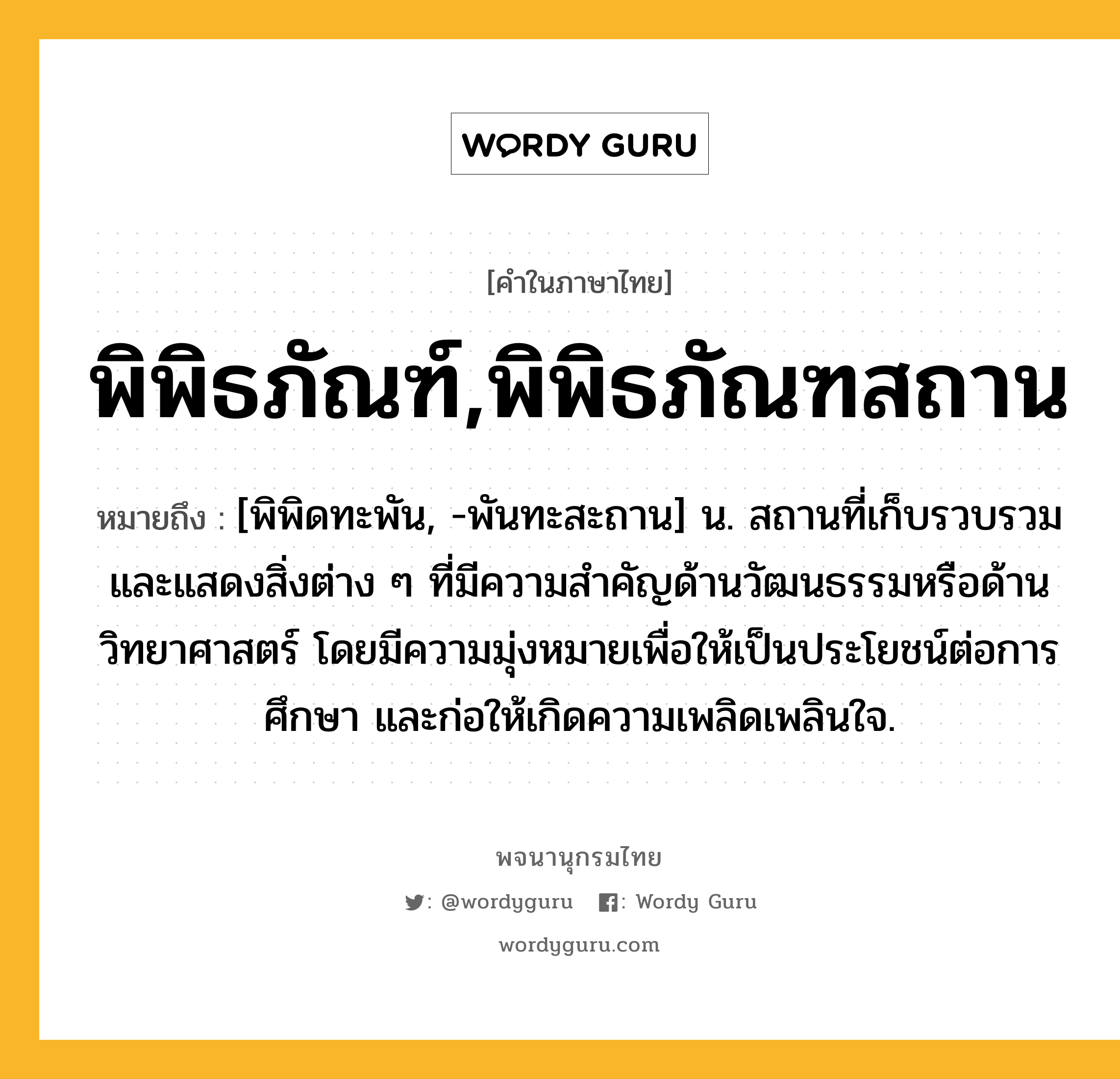 พิพิธภัณฑ์,พิพิธภัณฑสถาน หมายถึงอะไร?, คำในภาษาไทย พิพิธภัณฑ์,พิพิธภัณฑสถาน หมายถึง [พิพิดทะพัน, -พันทะสะถาน] น. สถานที่เก็บรวบรวมและแสดงสิ่งต่าง ๆ ที่มีความสำคัญด้านวัฒนธรรมหรือด้านวิทยาศาสตร์ โดยมีความมุ่งหมายเพื่อให้เป็นประโยชน์ต่อการศึกษา และก่อให้เกิดความเพลิดเพลินใจ.