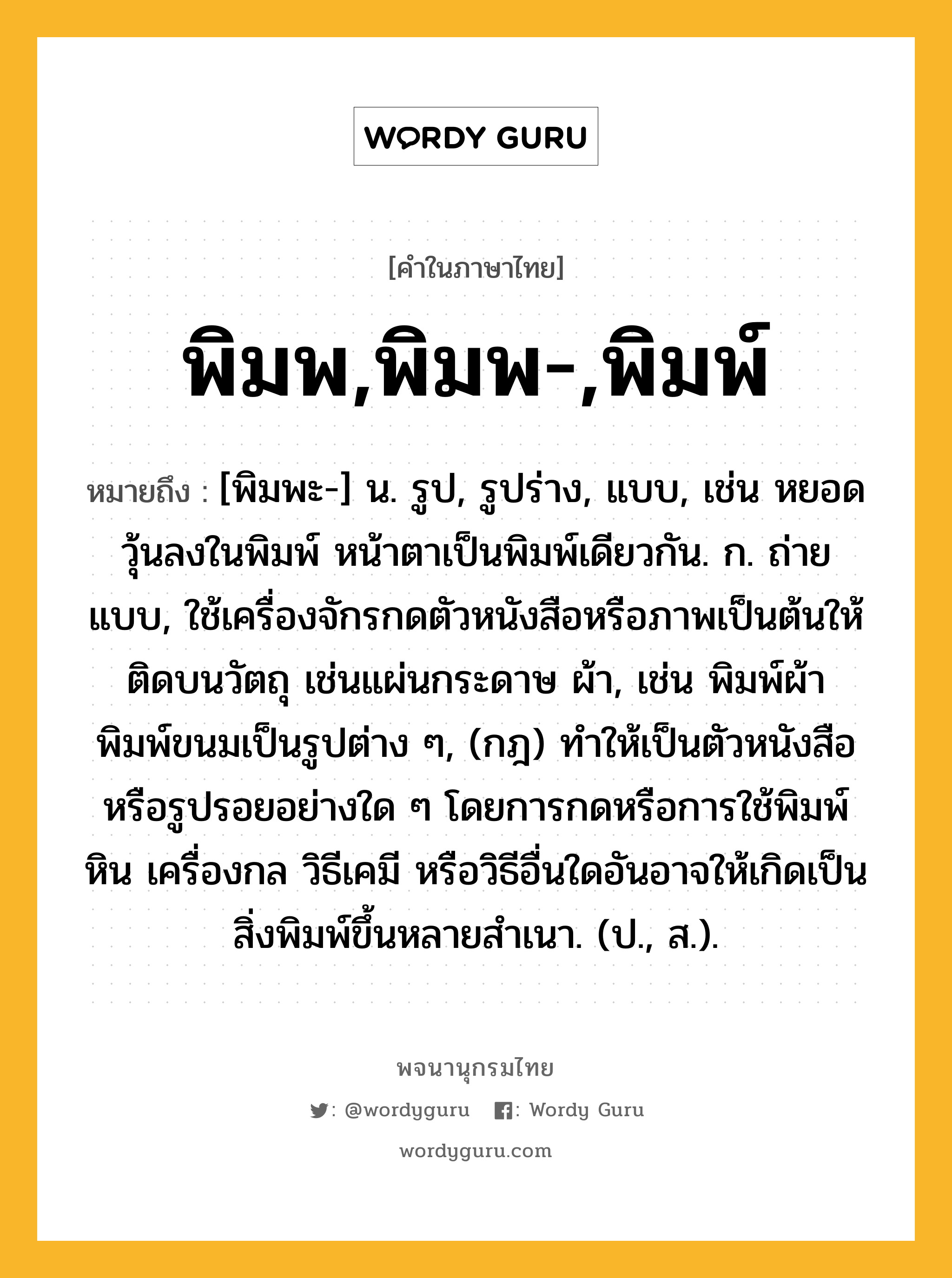 พิมพ,พิมพ-,พิมพ์ หมายถึงอะไร?, คำในภาษาไทย พิมพ,พิมพ-,พิมพ์ หมายถึง [พิมพะ-] น. รูป, รูปร่าง, แบบ, เช่น หยอดวุ้นลงในพิมพ์ หน้าตาเป็นพิมพ์เดียวกัน. ก. ถ่ายแบบ, ใช้เครื่องจักรกดตัวหนังสือหรือภาพเป็นต้นให้ติดบนวัตถุ เช่นแผ่นกระดาษ ผ้า, เช่น พิมพ์ผ้า พิมพ์ขนมเป็นรูปต่าง ๆ, (กฎ) ทําให้เป็นตัวหนังสือหรือรูปรอยอย่างใด ๆ โดยการกดหรือการใช้พิมพ์หิน เครื่องกล วิธีเคมี หรือวิธีอื่นใดอันอาจให้เกิดเป็นสิ่งพิมพ์ขึ้นหลายสําเนา. (ป., ส.).