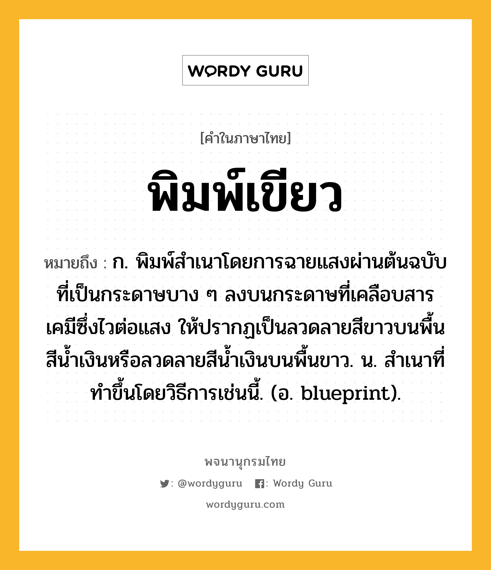 พิมพ์เขียว หมายถึงอะไร?, คำในภาษาไทย พิมพ์เขียว หมายถึง ก. พิมพ์สําเนาโดยการฉายแสงผ่านต้นฉบับที่เป็นกระดาษบาง ๆ ลงบนกระดาษที่เคลือบสารเคมีซึ่งไวต่อแสง ให้ปรากฏเป็นลวดลายสีขาวบนพื้นสีนํ้าเงินหรือลวดลายสีนํ้าเงินบนพื้นขาว. น. สําเนาที่ทําขึ้นโดยวิธีการเช่นนี้. (อ. blueprint).