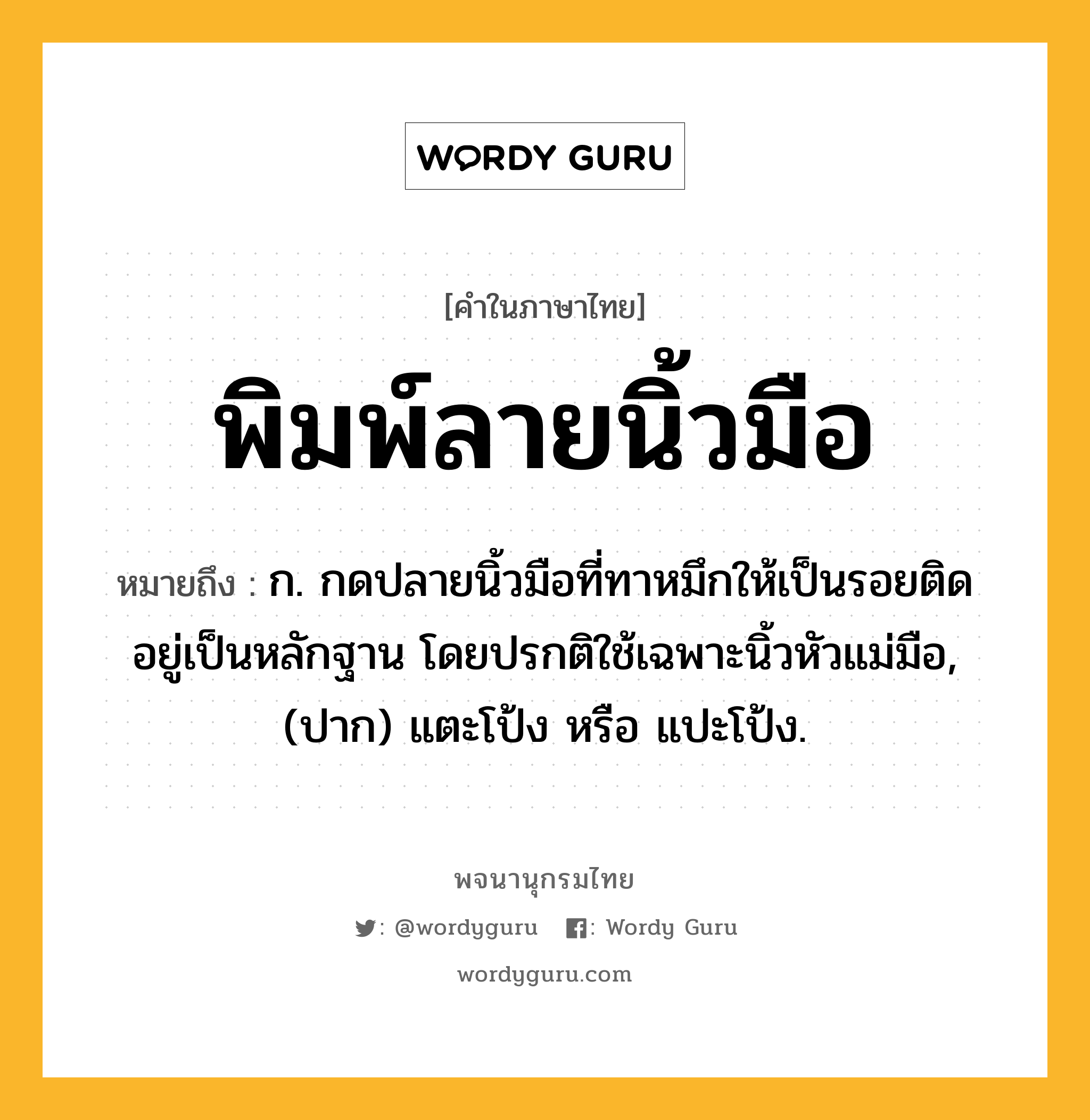 พิมพ์ลายนิ้วมือ หมายถึงอะไร?, คำในภาษาไทย พิมพ์ลายนิ้วมือ หมายถึง ก. กดปลายนิ้วมือที่ทาหมึกให้เป็นรอยติดอยู่เป็นหลักฐาน โดยปรกติใช้เฉพาะนิ้วหัวแม่มือ, (ปาก) แตะโป้ง หรือ แปะโป้ง.