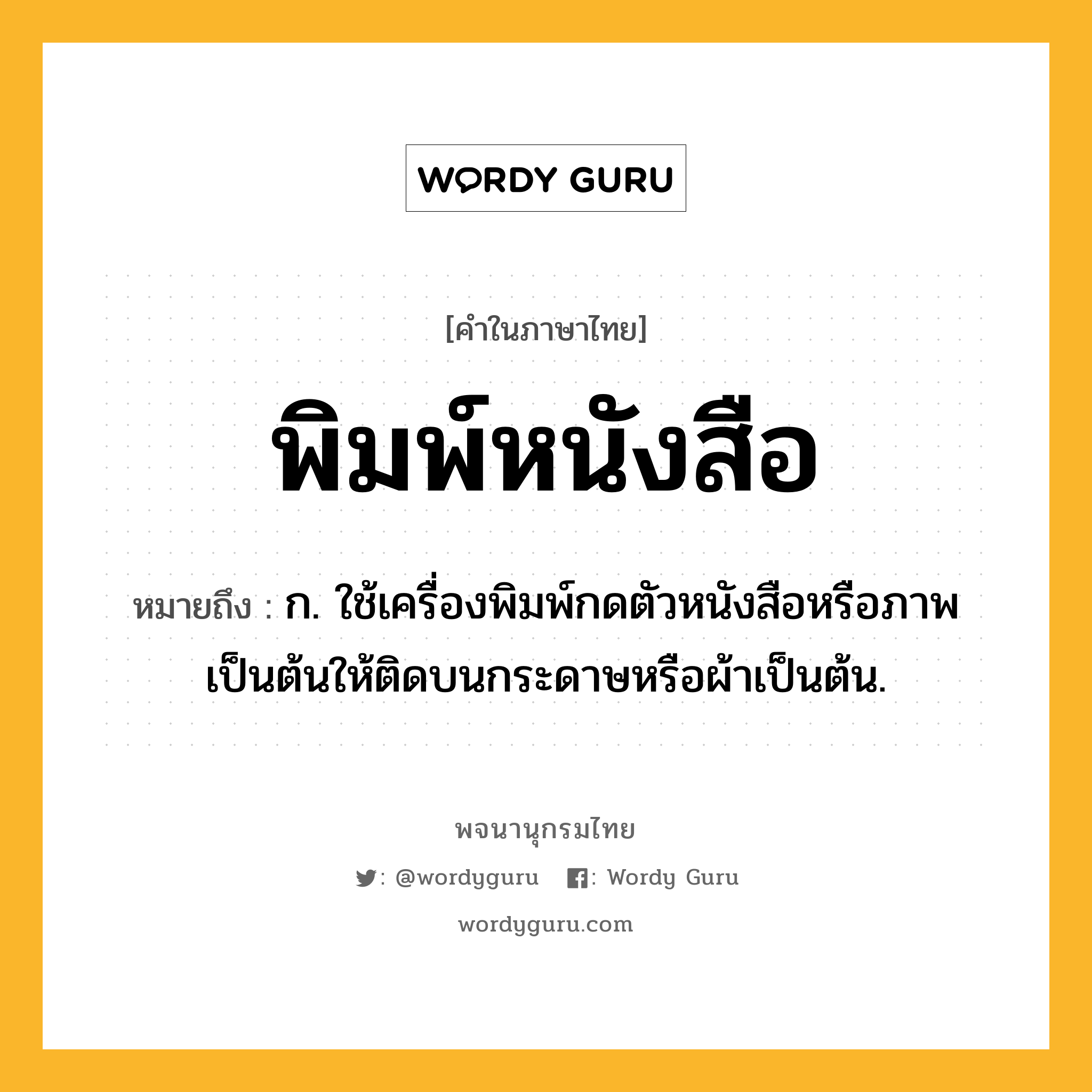 พิมพ์หนังสือ หมายถึงอะไร?, คำในภาษาไทย พิมพ์หนังสือ หมายถึง ก. ใช้เครื่องพิมพ์กดตัวหนังสือหรือภาพเป็นต้นให้ติดบนกระดาษหรือผ้าเป็นต้น.