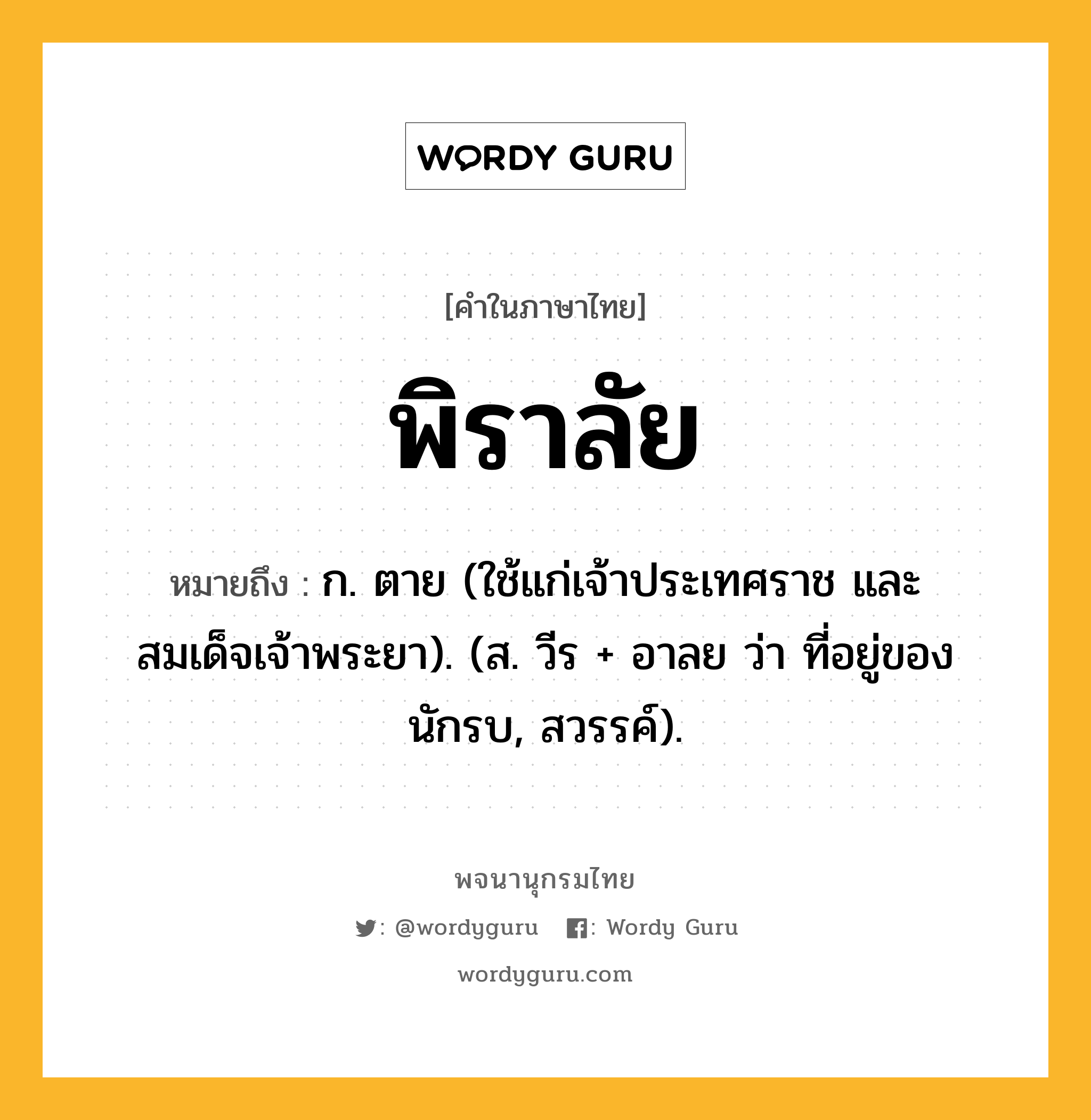 พิราลัย หมายถึงอะไร?, คำในภาษาไทย พิราลัย หมายถึง ก. ตาย (ใช้แก่เจ้าประเทศราช และสมเด็จเจ้าพระยา). (ส. วีร + อาลย ว่า ที่อยู่ของนักรบ, สวรรค์).