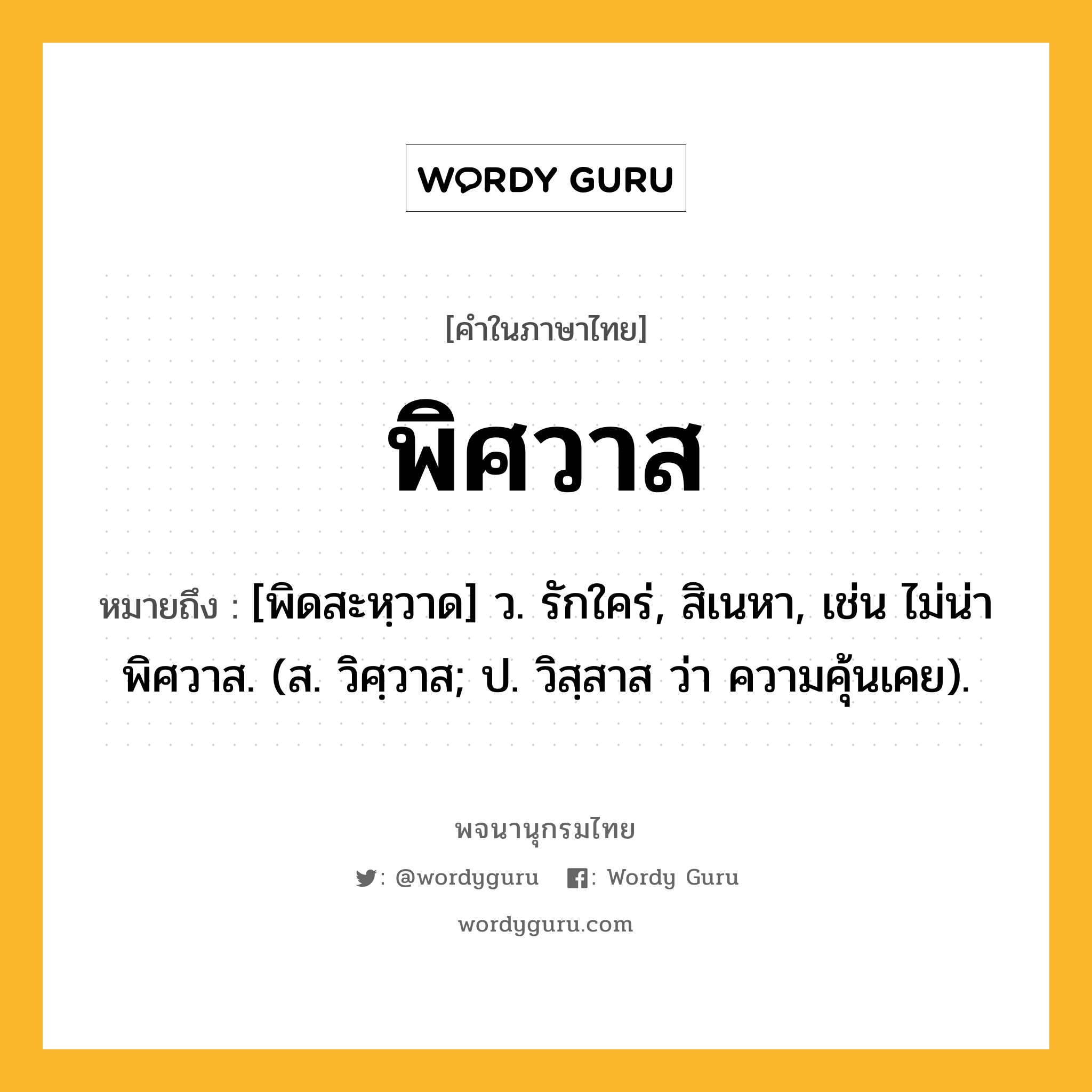 พิศวาส หมายถึงอะไร?, คำในภาษาไทย พิศวาส หมายถึง [พิดสะหฺวาด] ว. รักใคร่, สิเนหา, เช่น ไม่น่าพิศวาส. (ส. วิศฺวาส; ป. วิสฺสาส ว่า ความคุ้นเคย).