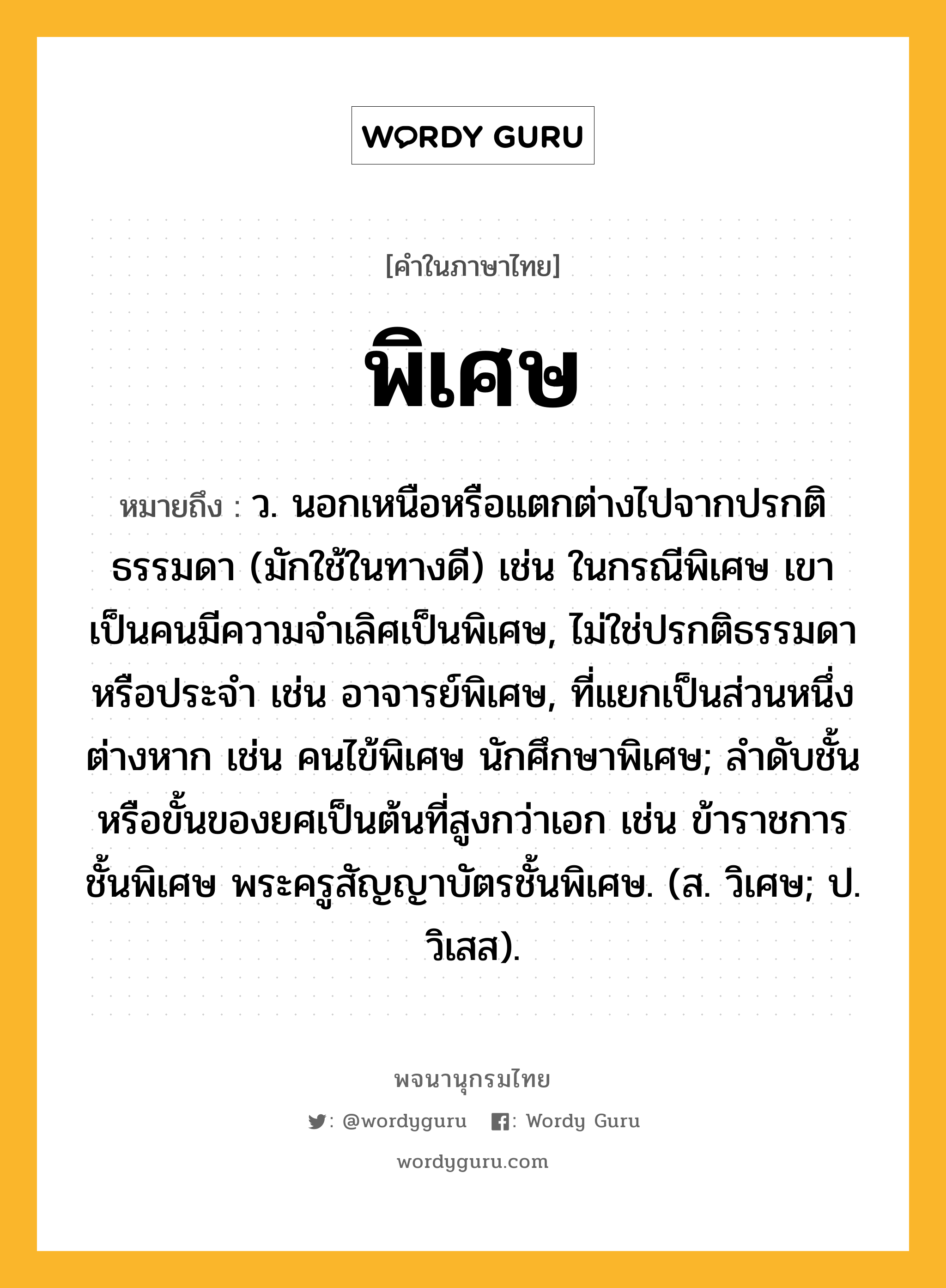 พิเศษ หมายถึงอะไร?, คำในภาษาไทย พิเศษ หมายถึง ว. นอกเหนือหรือแตกต่างไปจากปรกติธรรมดา (มักใช้ในทางดี) เช่น ในกรณีพิเศษ เขาเป็นคนมีความจำเลิศเป็นพิเศษ, ไม่ใช่ปรกติธรรมดาหรือประจำ เช่น อาจารย์พิเศษ, ที่แยกเป็นส่วนหนึ่งต่างหาก เช่น คนไข้พิเศษ นักศึกษาพิเศษ; ลำดับชั้นหรือขั้นของยศเป็นต้นที่สูงกว่าเอก เช่น ข้าราชการชั้นพิเศษ พระครูสัญญาบัตรชั้นพิเศษ. (ส. วิเศษ; ป. วิเสส).