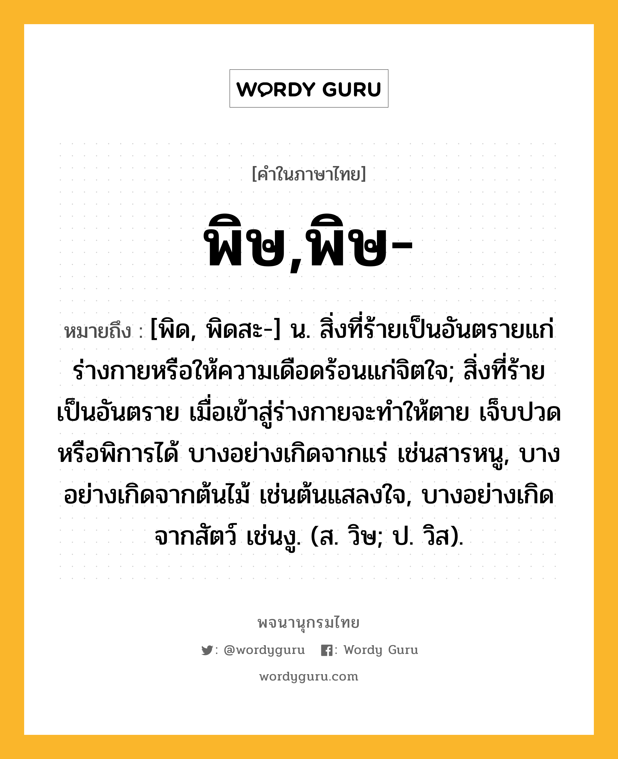 พิษ,พิษ- หมายถึงอะไร?, คำในภาษาไทย พิษ,พิษ- หมายถึง [พิด, พิดสะ-] น. สิ่งที่ร้ายเป็นอันตรายแก่ร่างกายหรือให้ความเดือดร้อนแก่จิตใจ; สิ่งที่ร้ายเป็นอันตราย เมื่อเข้าสู่ร่างกายจะทําให้ตาย เจ็บปวด หรือพิการได้ บางอย่างเกิดจากแร่ เช่นสารหนู, บางอย่างเกิดจากต้นไม้ เช่นต้นแสลงใจ, บางอย่างเกิดจากสัตว์ เช่นงู. (ส. วิษ; ป. วิส).