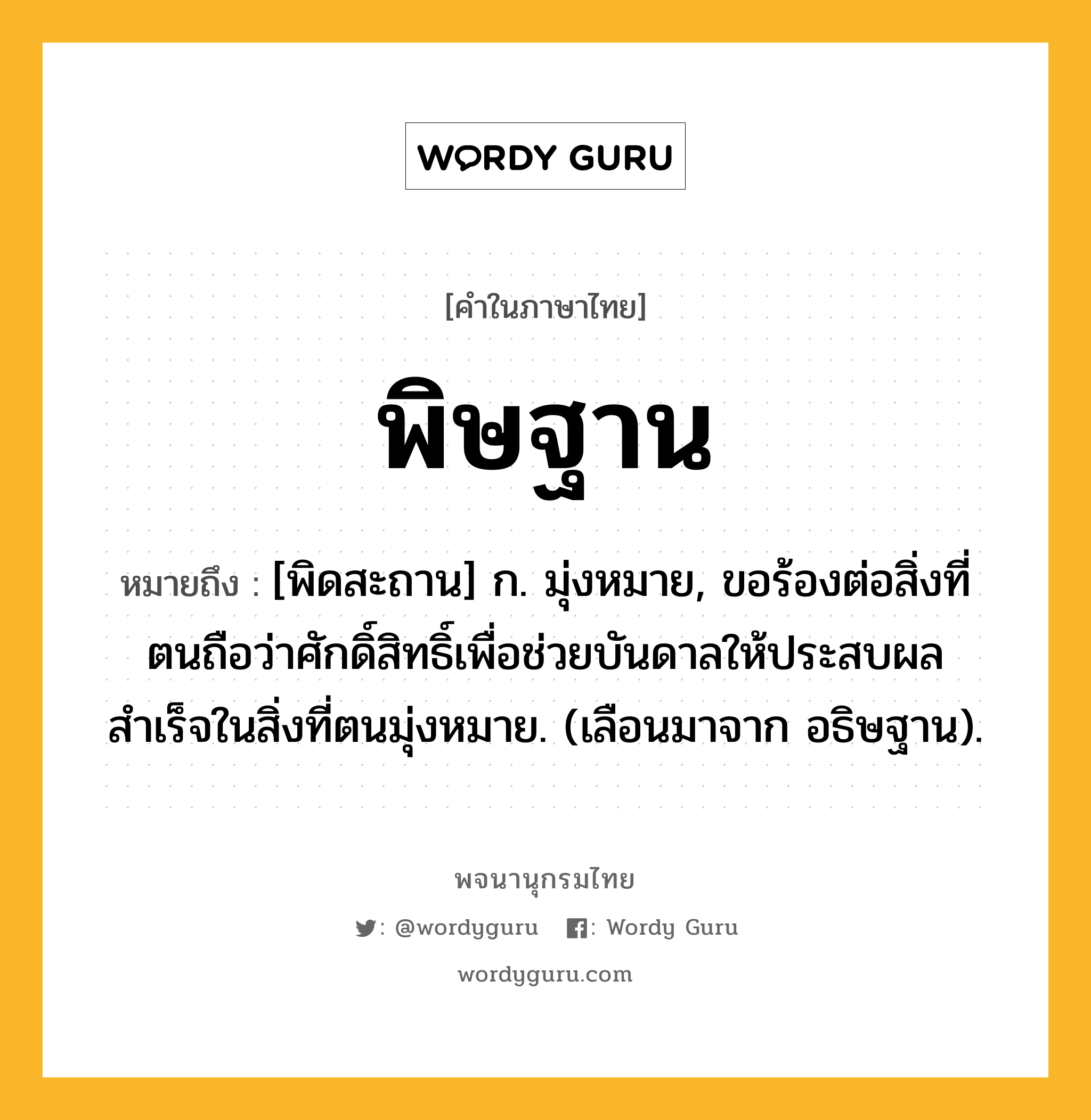 พิษฐาน หมายถึงอะไร?, คำในภาษาไทย พิษฐาน หมายถึง [พิดสะถาน] ก. มุ่งหมาย, ขอร้องต่อสิ่งที่ตนถือว่าศักดิ์สิทธิ์เพื่อช่วยบันดาลให้ประสบผลสำเร็จในสิ่งที่ตนมุ่งหมาย. (เลือนมาจาก อธิษฐาน).