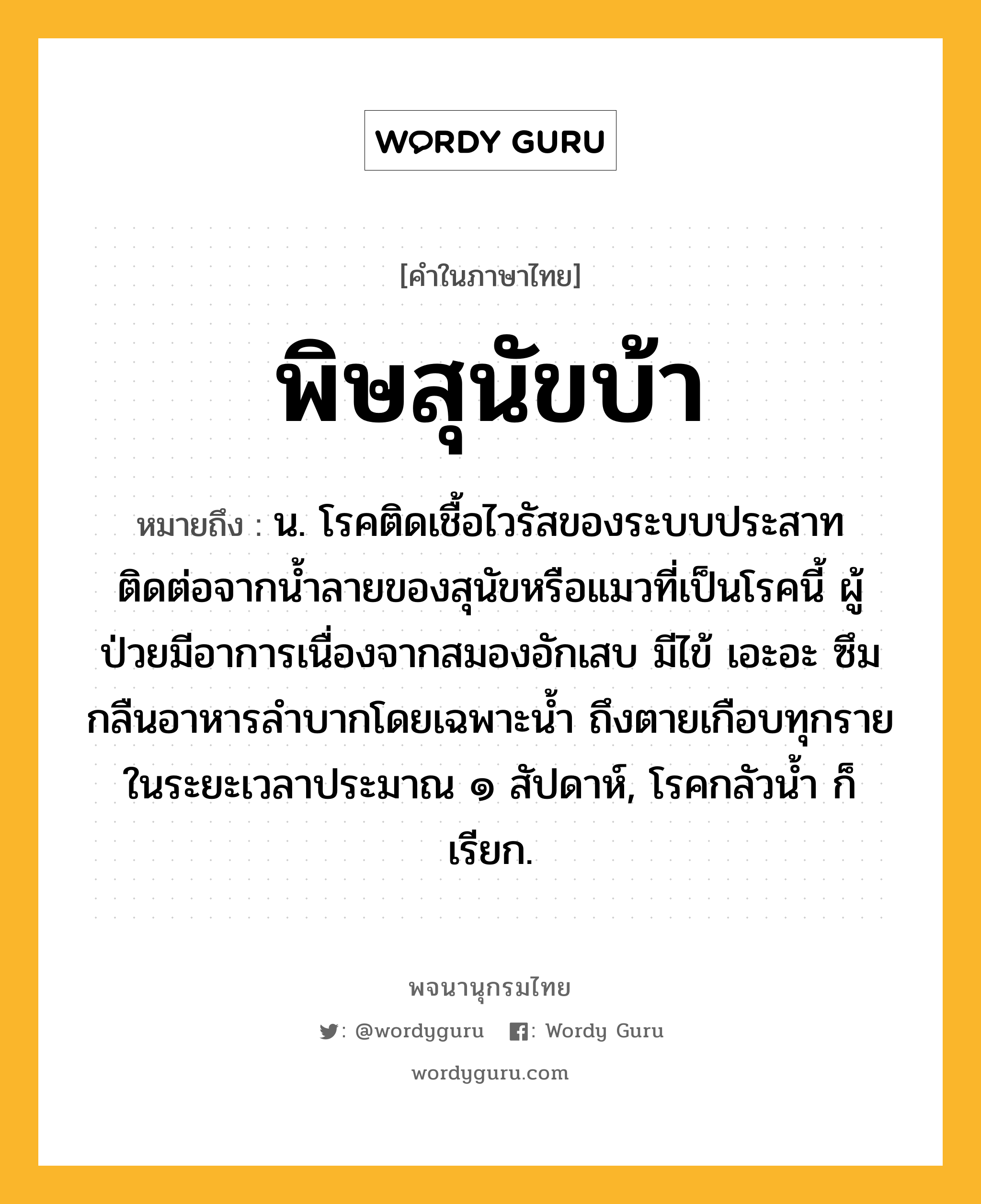 พิษสุนัขบ้า ความหมาย หมายถึงอะไร?, คำในภาษาไทย พิษสุนัขบ้า หมายถึง น. โรคติดเชื้อไวรัสของระบบประสาท ติดต่อจากนํ้าลายของสุนัขหรือแมวที่เป็นโรคนี้ ผู้ป่วยมีอาการเนื่องจากสมองอักเสบ มีไข้ เอะอะ ซึม กลืนอาหารลําบากโดยเฉพาะนํ้า ถึงตายเกือบทุกรายในระยะเวลาประมาณ ๑ สัปดาห์, โรคกลัวนํ้า ก็เรียก.