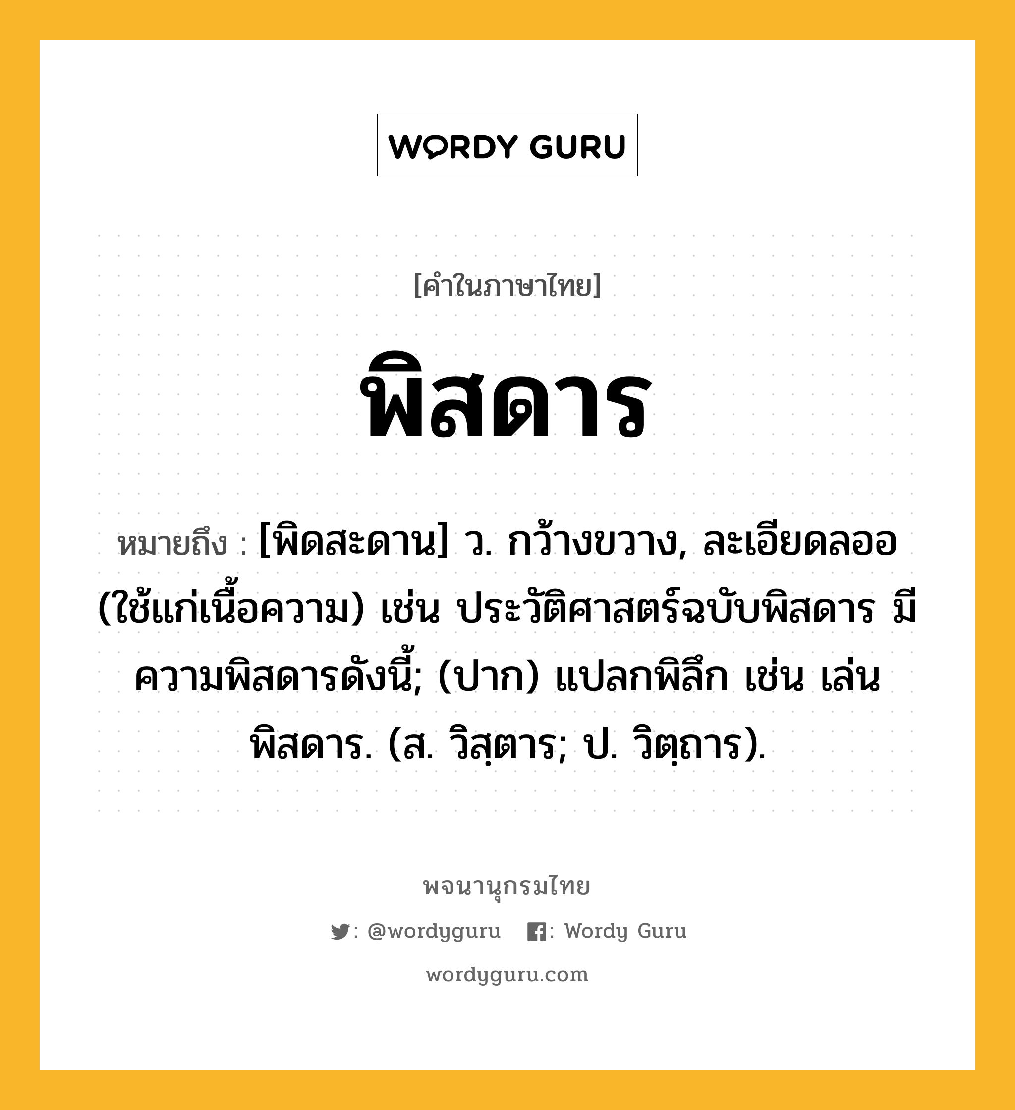 พิสดาร หมายถึงอะไร?, คำในภาษาไทย พิสดาร หมายถึง [พิดสะดาน] ว. กว้างขวาง, ละเอียดลออ (ใช้แก่เนื้อความ) เช่น ประวัติศาสตร์ฉบับพิสดาร มีความพิสดารดังนี้; (ปาก) แปลกพิลึก เช่น เล่นพิสดาร. (ส. วิสฺตาร; ป. วิตฺถาร).