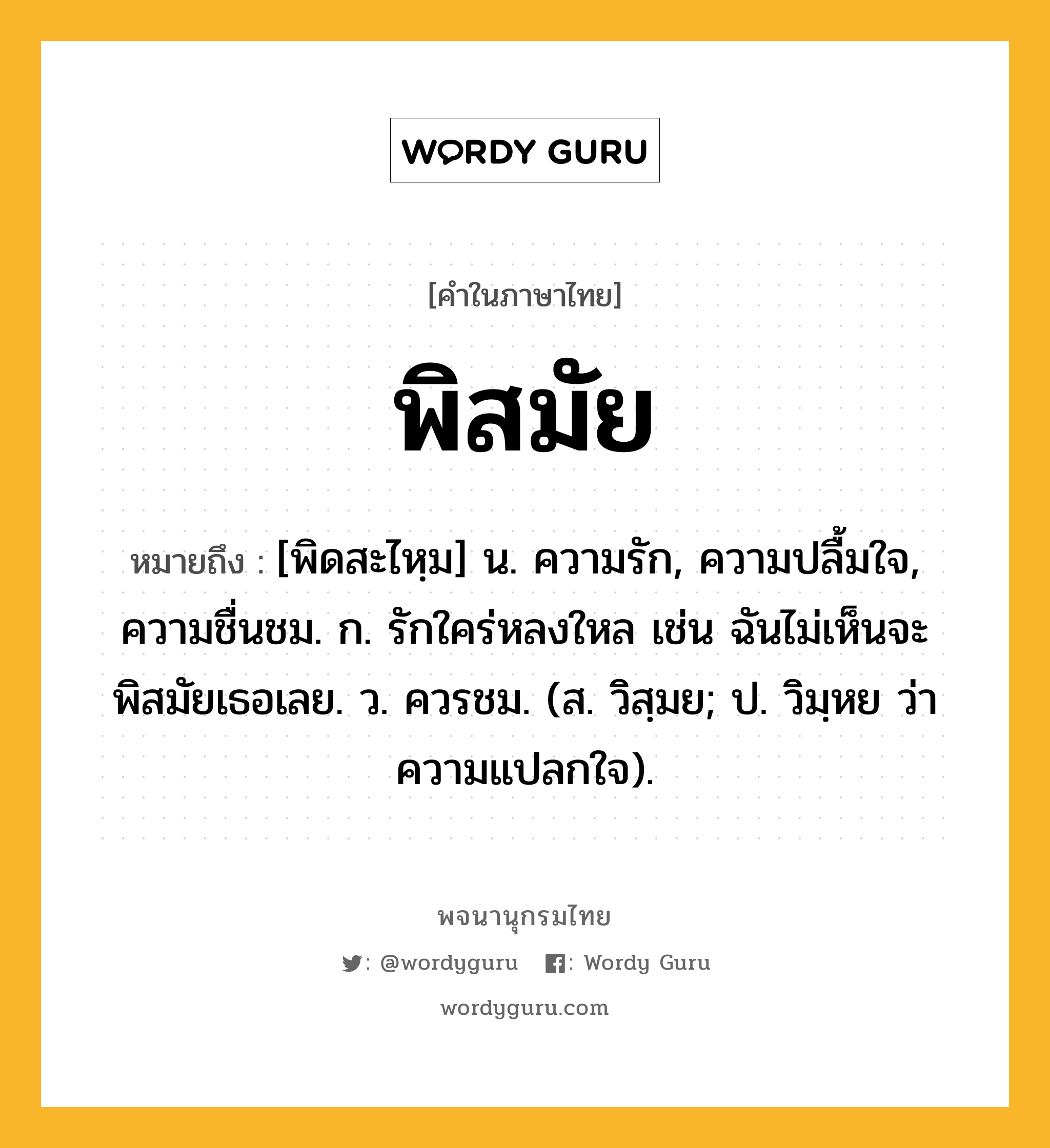 พิสมัย หมายถึงอะไร?, คำในภาษาไทย พิสมัย หมายถึง [พิดสะไหฺม] น. ความรัก, ความปลื้มใจ, ความชื่นชม. ก. รักใคร่หลงใหล เช่น ฉันไม่เห็นจะพิสมัยเธอเลย. ว. ควรชม. (ส. วิสฺมย; ป. วิมฺหย ว่า ความแปลกใจ).