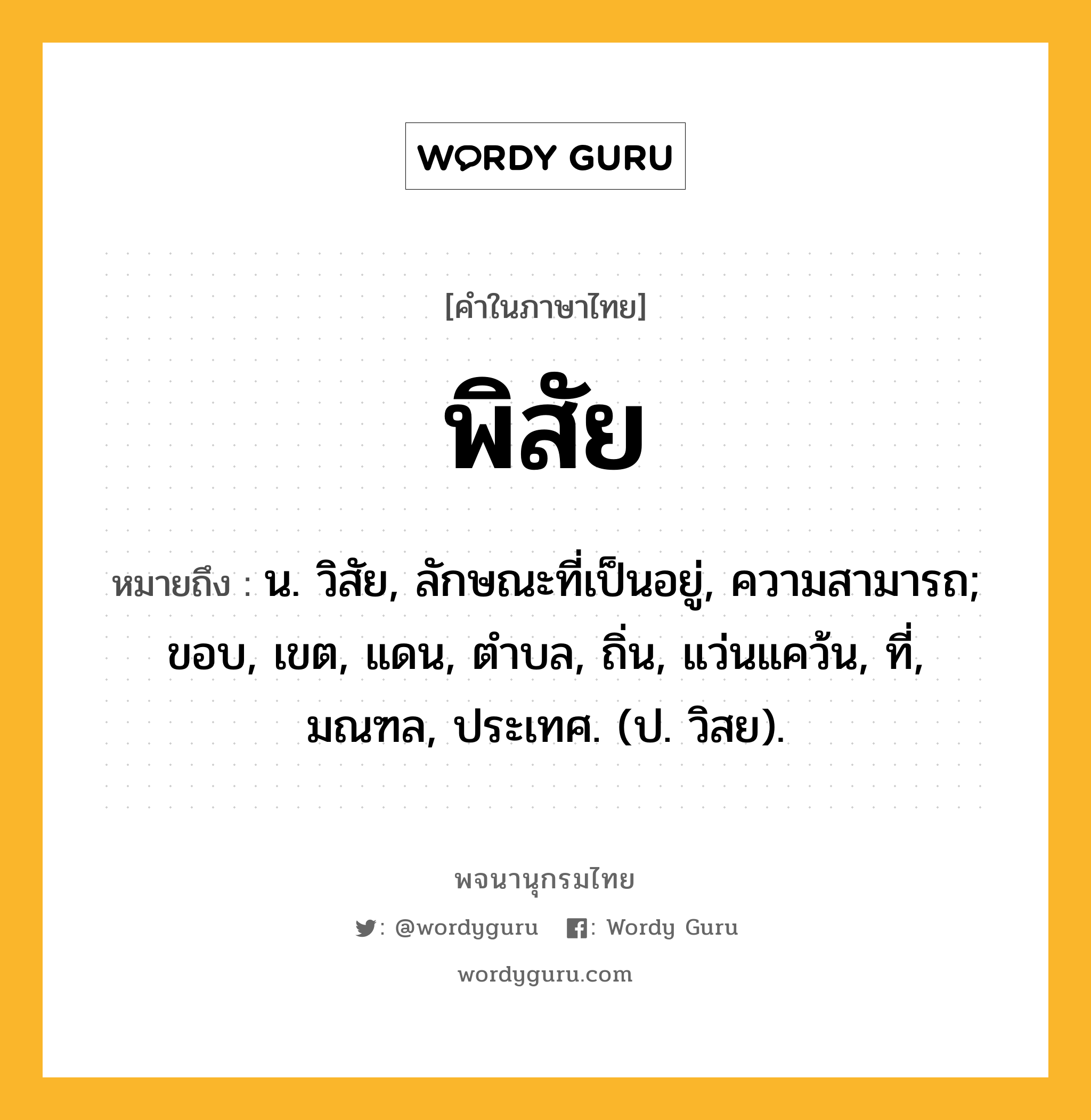 พิสัย หมายถึงอะไร?, คำในภาษาไทย พิสัย หมายถึง น. วิสัย, ลักษณะที่เป็นอยู่, ความสามารถ; ขอบ, เขต, แดน, ตําบล, ถิ่น, แว่นแคว้น, ที่, มณฑล, ประเทศ. (ป. วิสย).