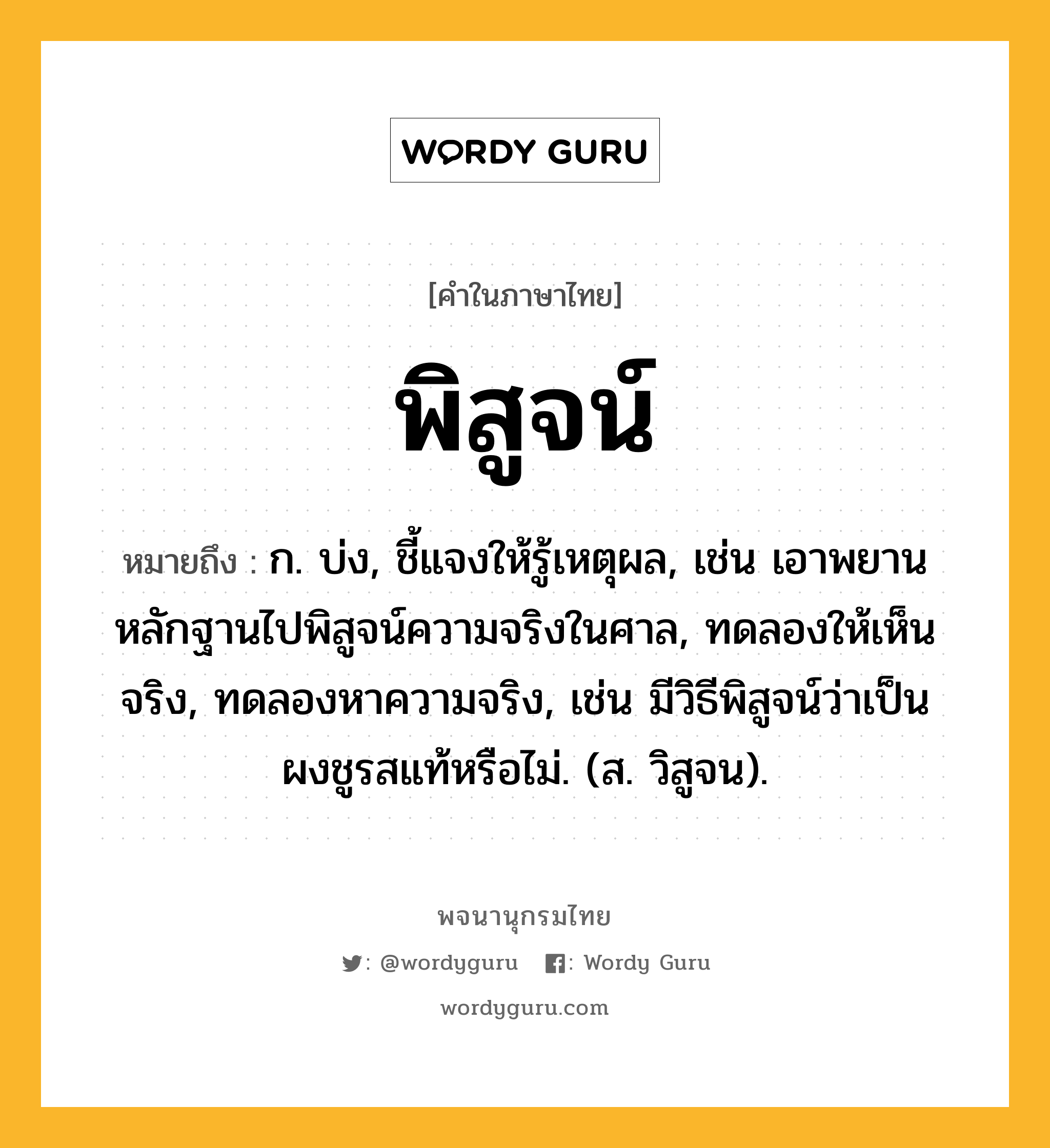 พิสูจน์ หมายถึงอะไร?, คำในภาษาไทย พิสูจน์ หมายถึง ก. บ่ง, ชี้แจงให้รู้เหตุผล, เช่น เอาพยานหลักฐานไปพิสูจน์ความจริงในศาล, ทดลองให้เห็นจริง, ทดลองหาความจริง, เช่น มีวิธีพิสูจน์ว่าเป็นผงชูรสแท้หรือไม่. (ส. วิสูจน).