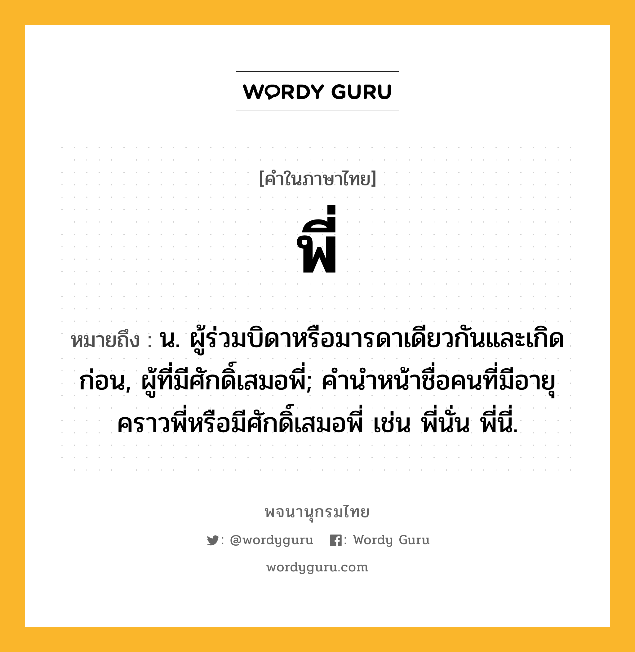 พี่ หมายถึงอะไร?, คำในภาษาไทย พี่ หมายถึง น. ผู้ร่วมบิดาหรือมารดาเดียวกันและเกิดก่อน, ผู้ที่มีศักดิ์เสมอพี่; คํานําหน้าชื่อคนที่มีอายุคราวพี่หรือมีศักดิ์เสมอพี่ เช่น พี่นั่น พี่นี่.