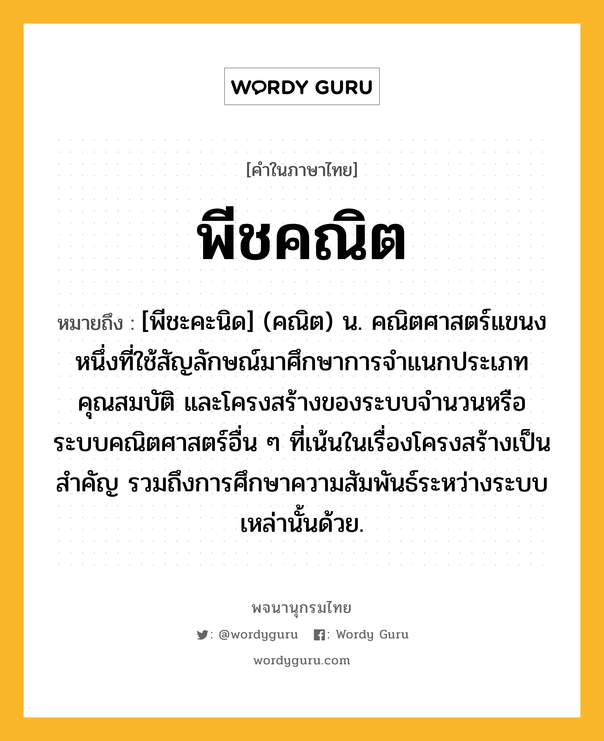 พีชคณิต หมายถึงอะไร?, คำในภาษาไทย พีชคณิต หมายถึง [พีชะคะนิด] (คณิต) น. คณิตศาสตร์แขนงหนึ่งที่ใช้สัญลักษณ์มาศึกษาการจําแนกประเภท คุณสมบัติ และโครงสร้างของระบบจํานวนหรือระบบคณิตศาสตร์อื่น ๆ ที่เน้นในเรื่องโครงสร้างเป็นสําคัญ รวมถึงการศึกษาความสัมพันธ์ระหว่างระบบเหล่านั้นด้วย.