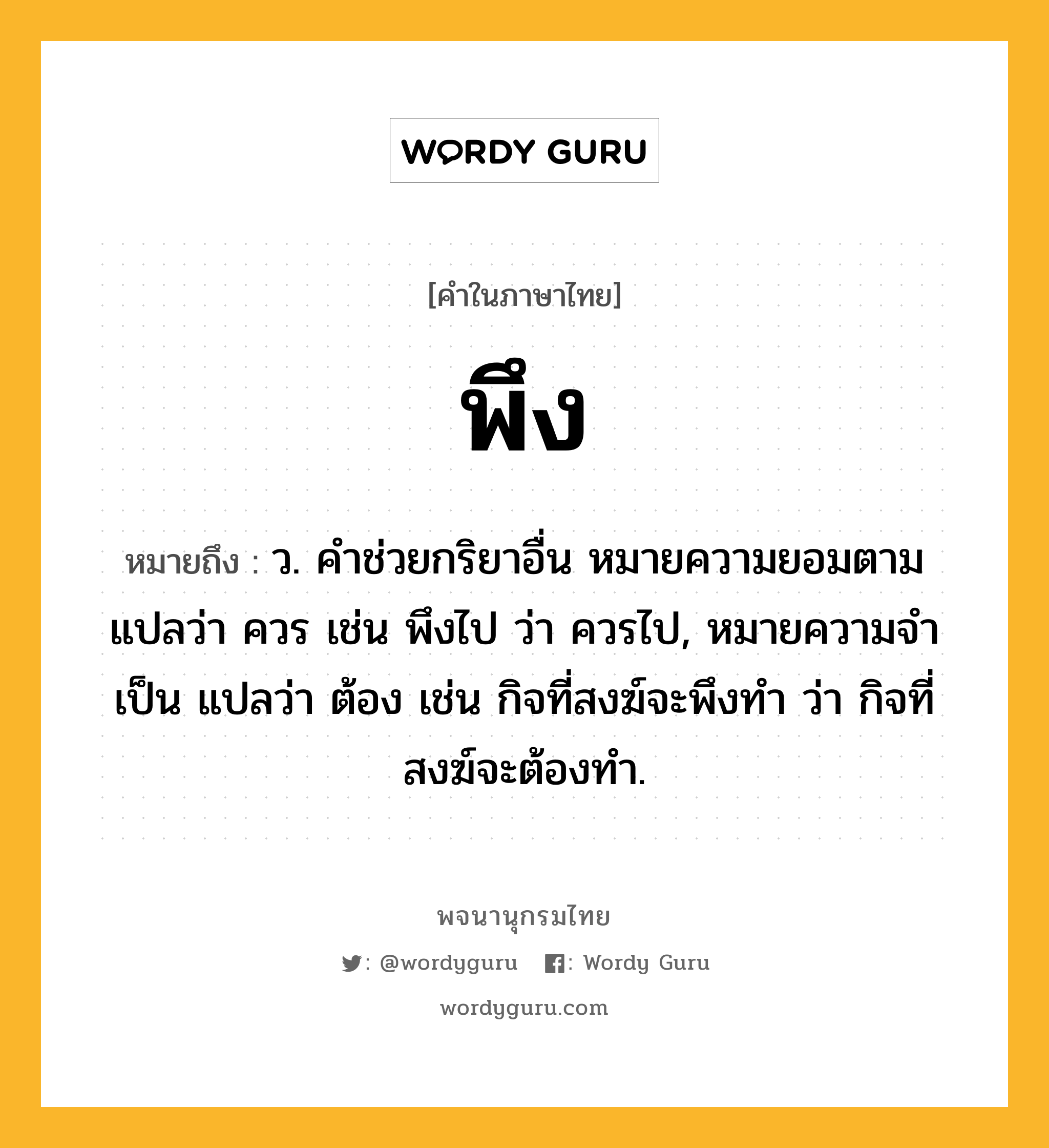 พึง หมายถึงอะไร?, คำในภาษาไทย พึง หมายถึง ว. คําช่วยกริยาอื่น หมายความยอมตาม แปลว่า ควร เช่น พึงไป ว่า ควรไป, หมายความจําเป็น แปลว่า ต้อง เช่น กิจที่สงฆ์จะพึงทํา ว่า กิจที่สงฆ์จะต้องทํา.