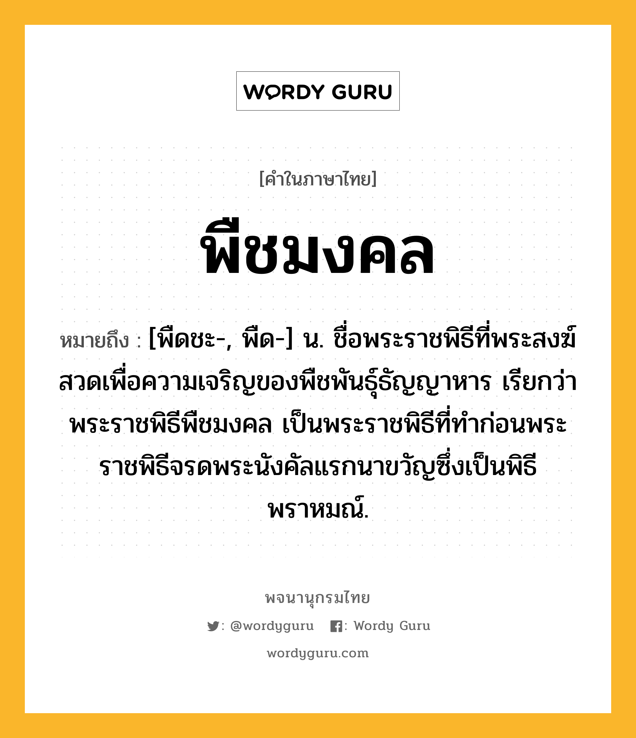 พืชมงคล หมายถึงอะไร?, คำในภาษาไทย พืชมงคล หมายถึง [พืดชะ-, พืด-] น. ชื่อพระราชพิธีที่พระสงฆ์สวดเพื่อความเจริญของพืชพันธุ์ธัญญาหาร เรียกว่า พระราชพิธีพืชมงคล เป็นพระราชพิธีที่ทำก่อนพระราชพิธีจรดพระนังคัลแรกนาขวัญซึ่งเป็นพิธีพราหมณ์.