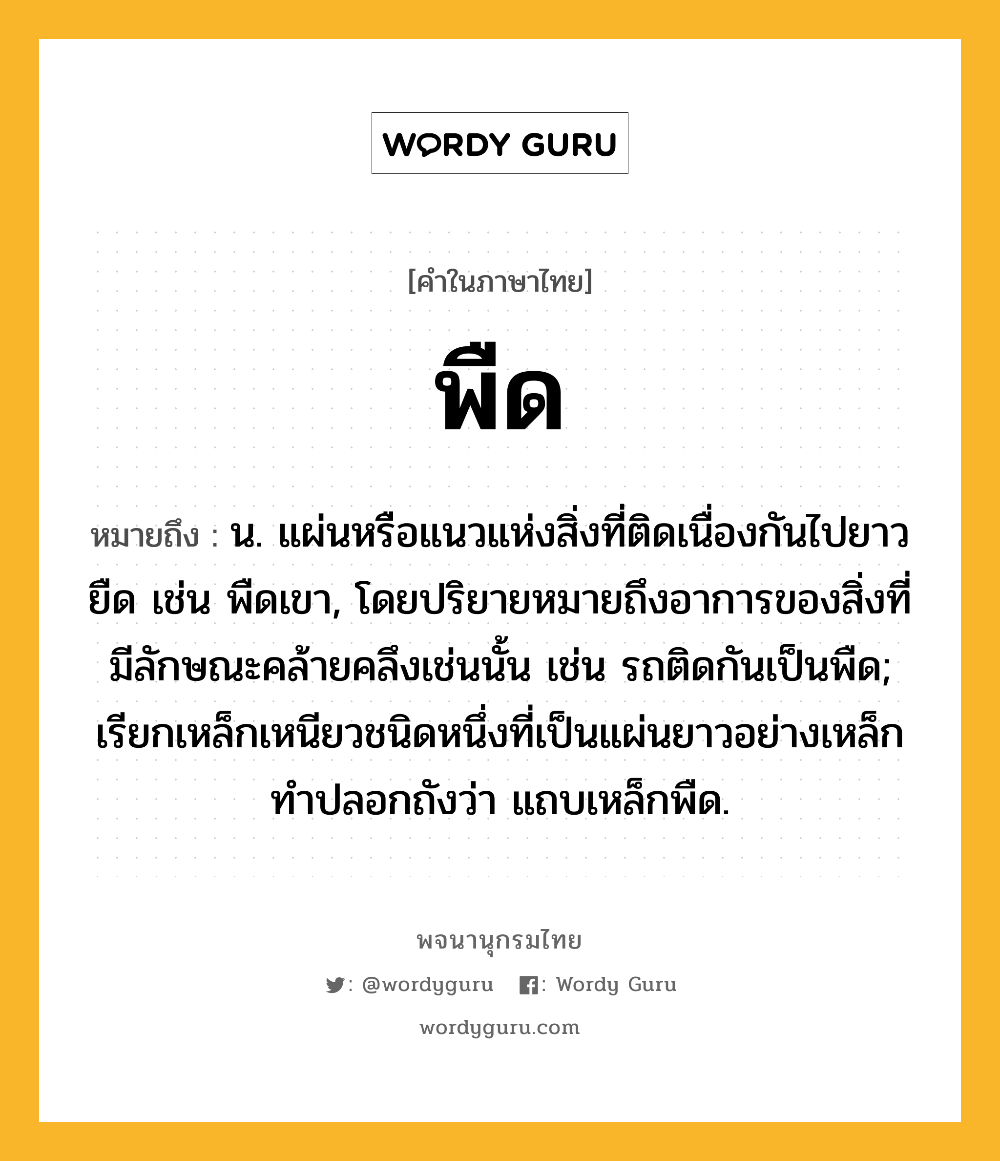 พืด หมายถึงอะไร?, คำในภาษาไทย พืด หมายถึง น. แผ่นหรือแนวแห่งสิ่งที่ติดเนื่องกันไปยาวยืด เช่น พืดเขา, โดยปริยายหมายถึงอาการของสิ่งที่มีลักษณะคล้ายคลึงเช่นนั้น เช่น รถติดกันเป็นพืด; เรียกเหล็กเหนียวชนิดหนึ่งที่เป็นแผ่นยาวอย่างเหล็กทําปลอกถังว่า แถบเหล็กพืด.