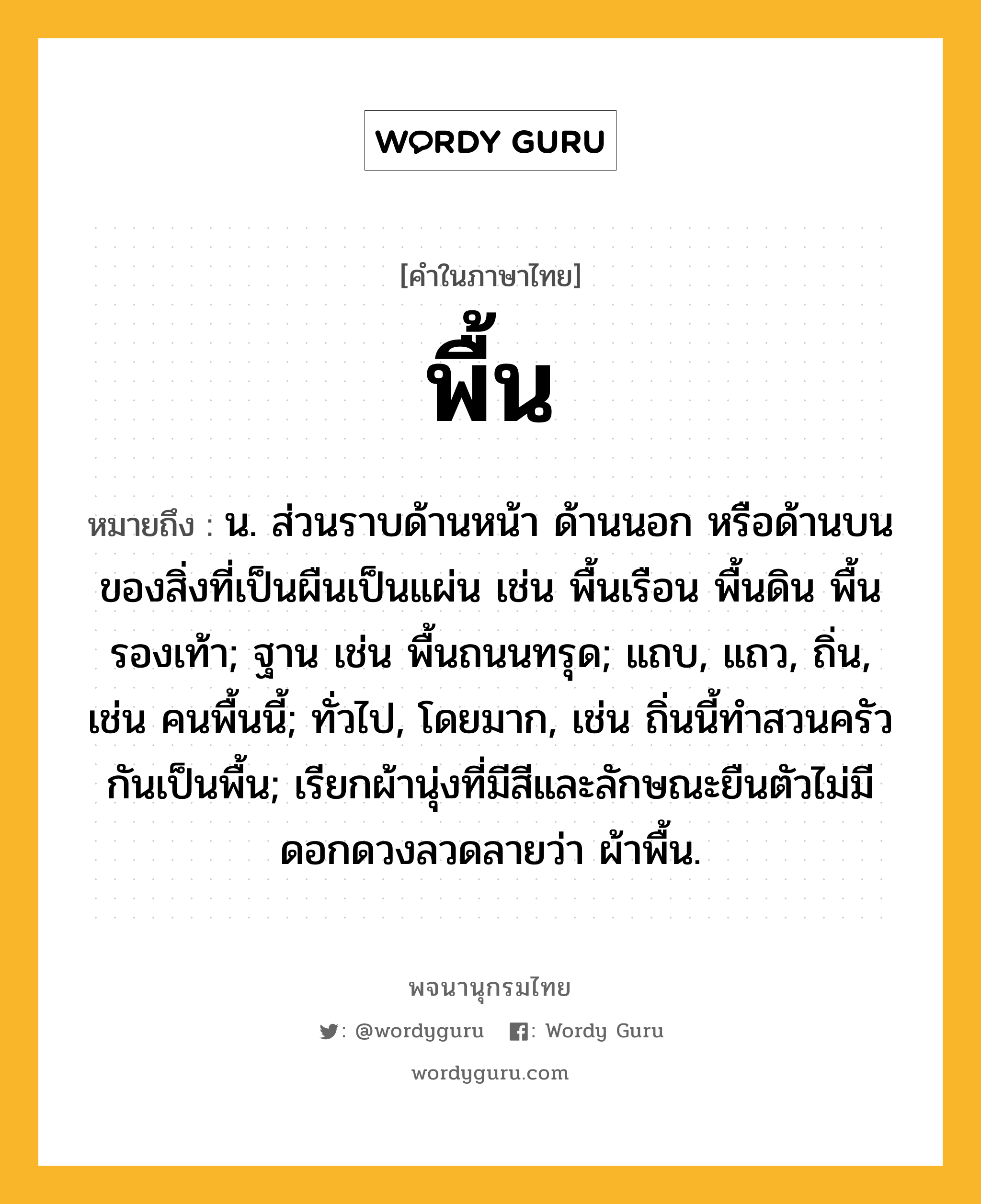 พื้น หมายถึงอะไร?, คำในภาษาไทย พื้น หมายถึง น. ส่วนราบด้านหน้า ด้านนอก หรือด้านบนของสิ่งที่เป็นผืนเป็นแผ่น เช่น พื้นเรือน พื้นดิน พื้นรองเท้า; ฐาน เช่น พื้นถนนทรุด; แถบ, แถว, ถิ่น, เช่น คนพื้นนี้; ทั่วไป, โดยมาก, เช่น ถิ่นนี้ทําสวนครัวกันเป็นพื้น; เรียกผ้านุ่งที่มีสีและลักษณะยืนตัวไม่มีดอกดวงลวดลายว่า ผ้าพื้น.