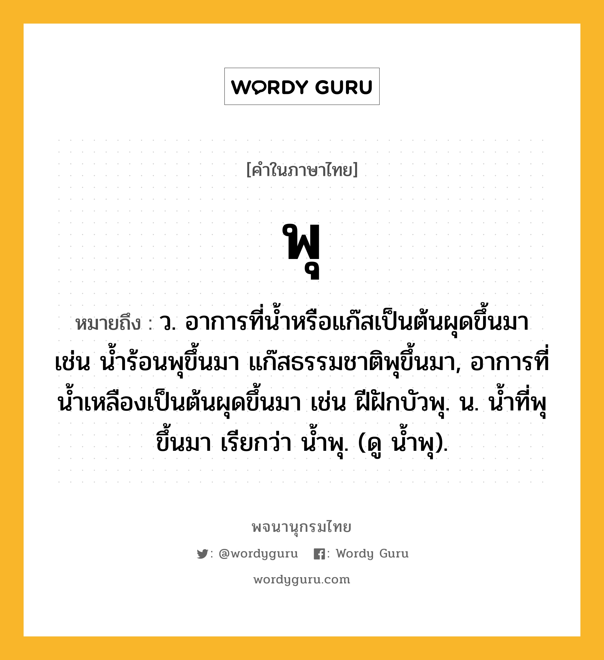 พุ หมายถึงอะไร?, คำในภาษาไทย พุ หมายถึง ว. อาการที่น้ำหรือแก๊สเป็นต้นผุดขึ้นมา เช่น น้ำร้อนพุขึ้นมา แก๊สธรรมชาติพุขึ้นมา, อาการที่น้ำเหลืองเป็นต้นผุดขึ้นมา เช่น ฝีฝักบัวพุ. น. นํ้าที่พุขึ้นมา เรียกว่า นํ้าพุ. (ดู นํ้าพุ).