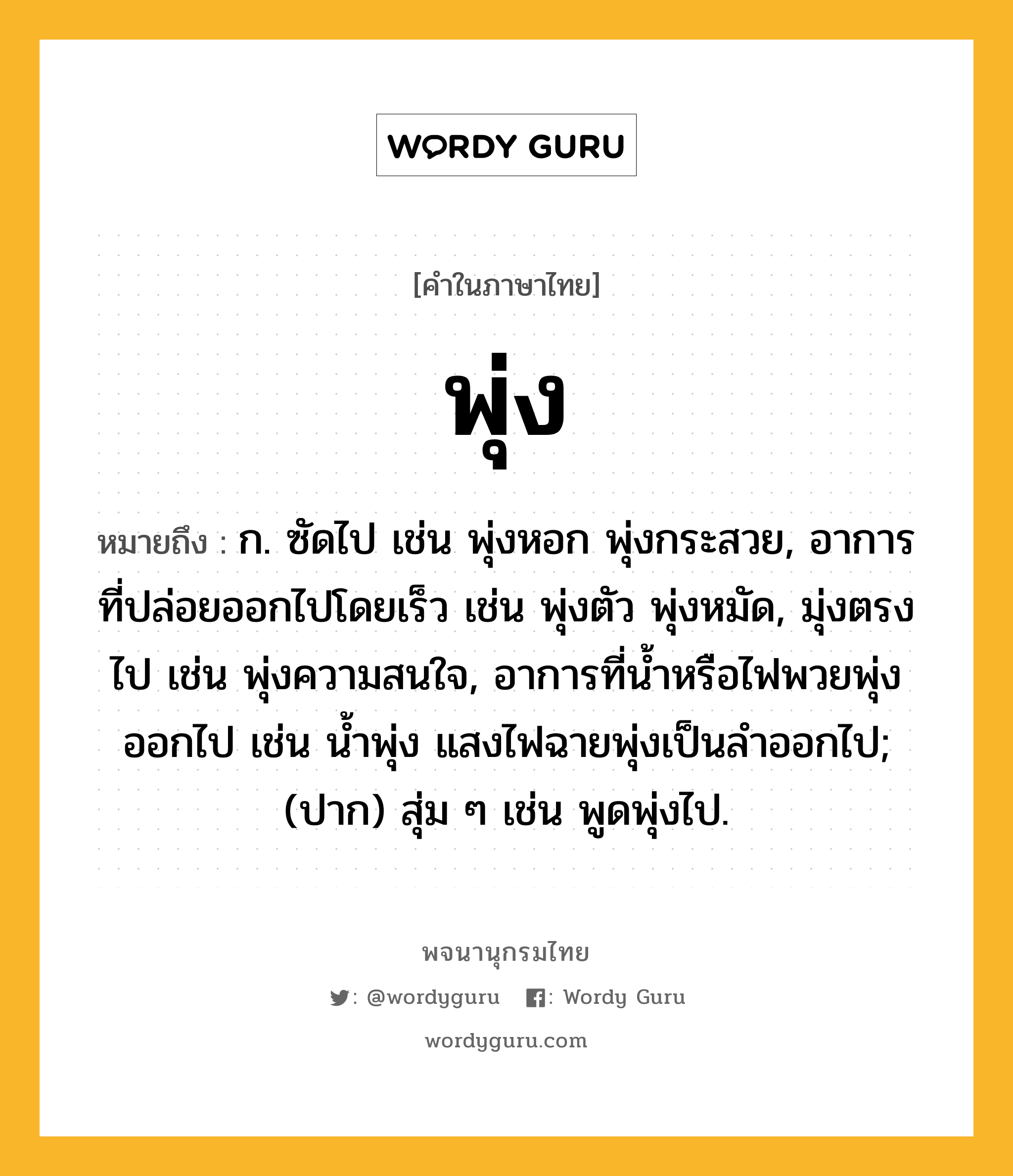 พุ่ง ความหมาย หมายถึงอะไร?, คำในภาษาไทย พุ่ง หมายถึง ก. ซัดไป เช่น พุ่งหอก พุ่งกระสวย, อาการที่ปล่อยออกไปโดยเร็ว เช่น พุ่งตัว พุ่งหมัด, มุ่งตรงไป เช่น พุ่งความสนใจ, อาการที่น้ำหรือไฟพวยพุ่งออกไป เช่น น้ำพุ่ง แสงไฟฉายพุ่งเป็นลำออกไป; (ปาก) สุ่ม ๆ เช่น พูดพุ่งไป.