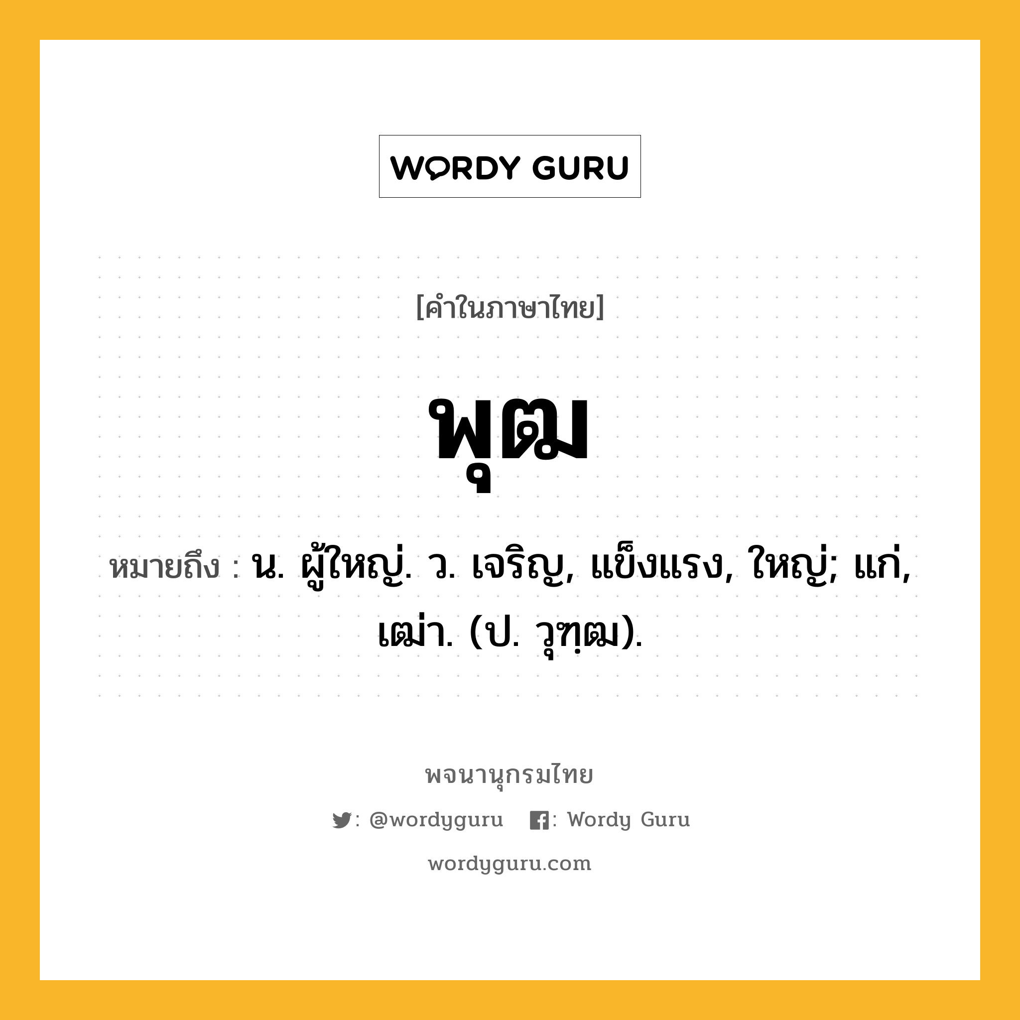 พุฒ หมายถึงอะไร?, คำในภาษาไทย พุฒ หมายถึง น. ผู้ใหญ่. ว. เจริญ, แข็งแรง, ใหญ่; แก่, เฒ่า. (ป. วุฑฺฒ).