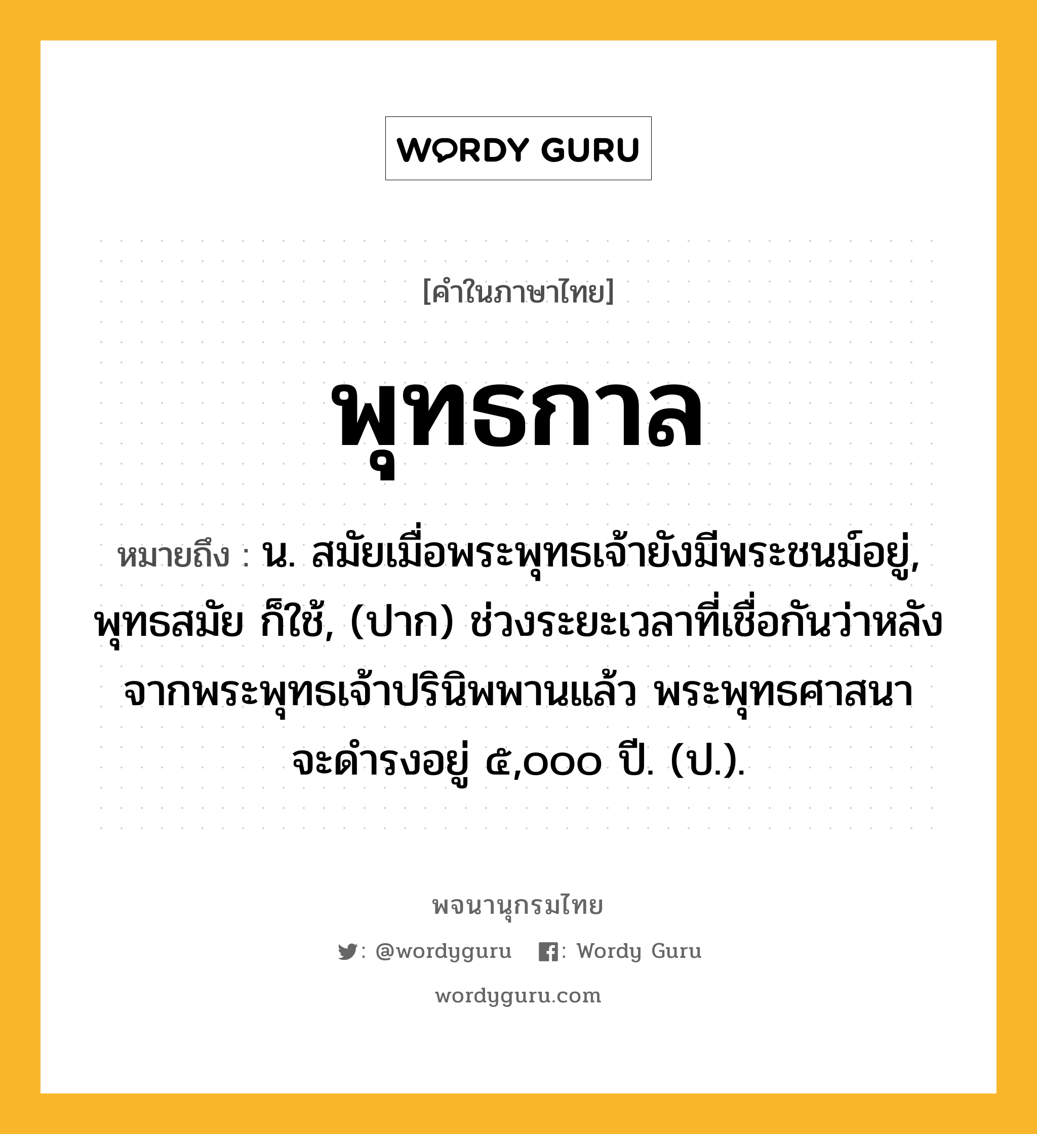 พุทธกาล ความหมาย หมายถึงอะไร?, คำในภาษาไทย พุทธกาล หมายถึง น. สมัยเมื่อพระพุทธเจ้ายังมีพระชนม์อยู่, พุทธสมัย ก็ใช้, (ปาก) ช่วงระยะเวลาที่เชื่อกันว่าหลังจากพระพุทธเจ้าปรินิพพานแล้ว พระพุทธศาสนาจะดํารงอยู่ ๕,๐๐๐ ปี. (ป.).