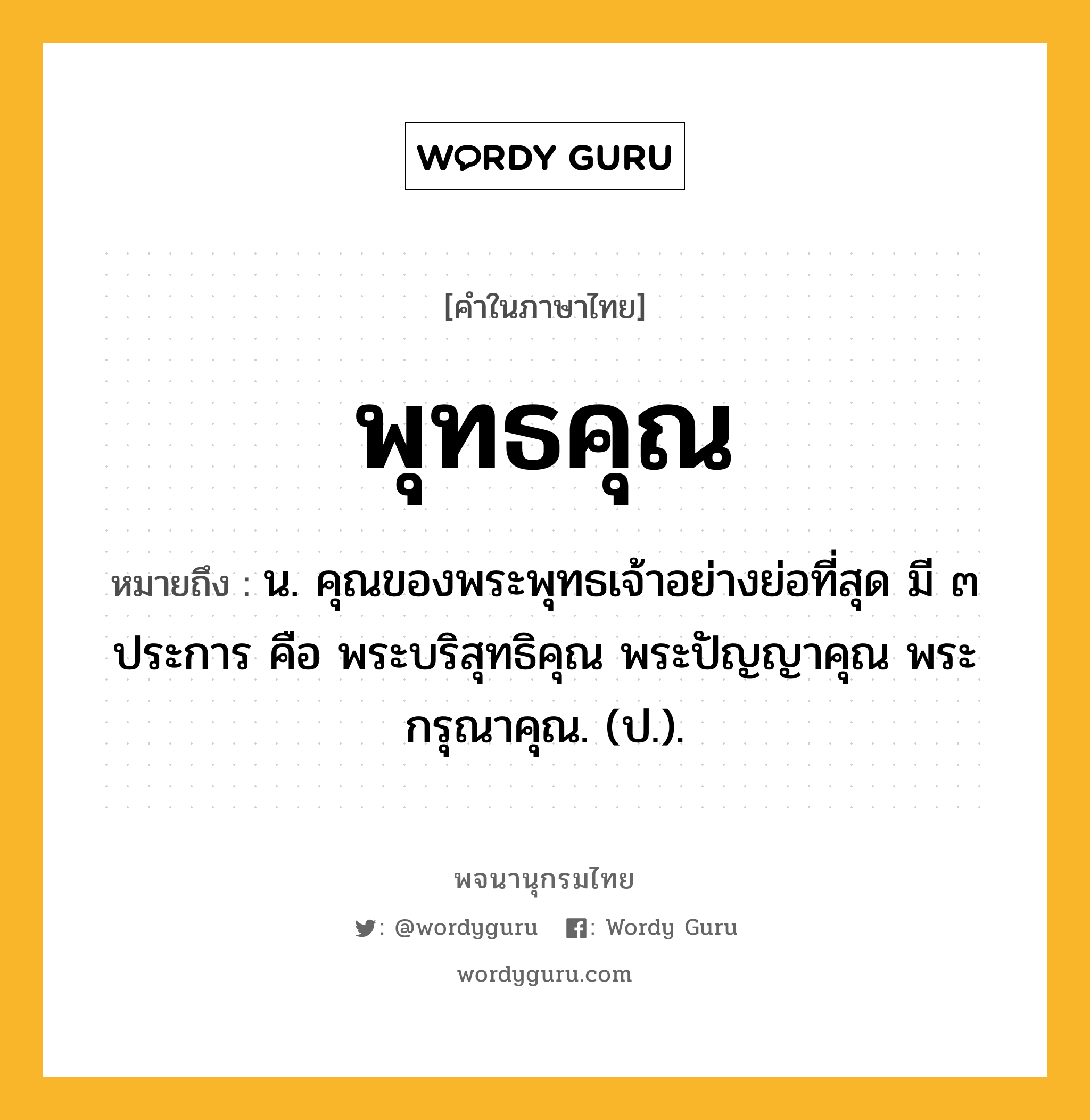 พุทธคุณ หมายถึงอะไร?, คำในภาษาไทย พุทธคุณ หมายถึง น. คุณของพระพุทธเจ้าอย่างย่อที่สุด มี ๓ ประการ คือ พระบริสุทธิคุณ พระปัญญาคุณ พระกรุณาคุณ. (ป.).