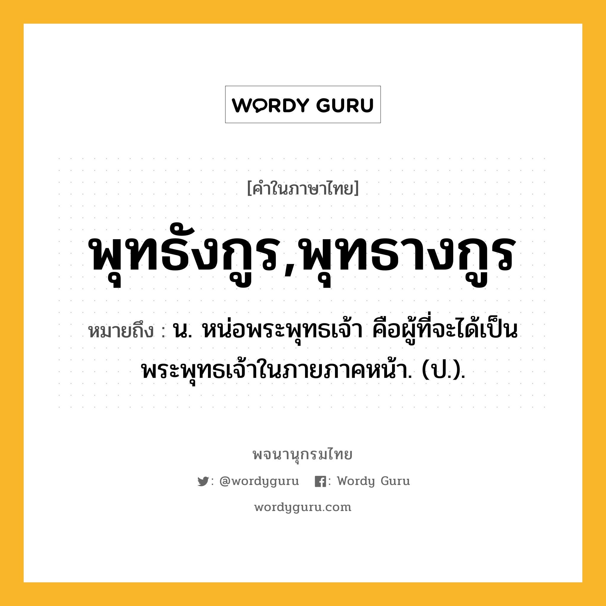 พุทธังกูร,พุทธางกูร หมายถึงอะไร?, คำในภาษาไทย พุทธังกูร,พุทธางกูร หมายถึง น. หน่อพระพุทธเจ้า คือผู้ที่จะได้เป็นพระพุทธเจ้าในภายภาคหน้า. (ป.).