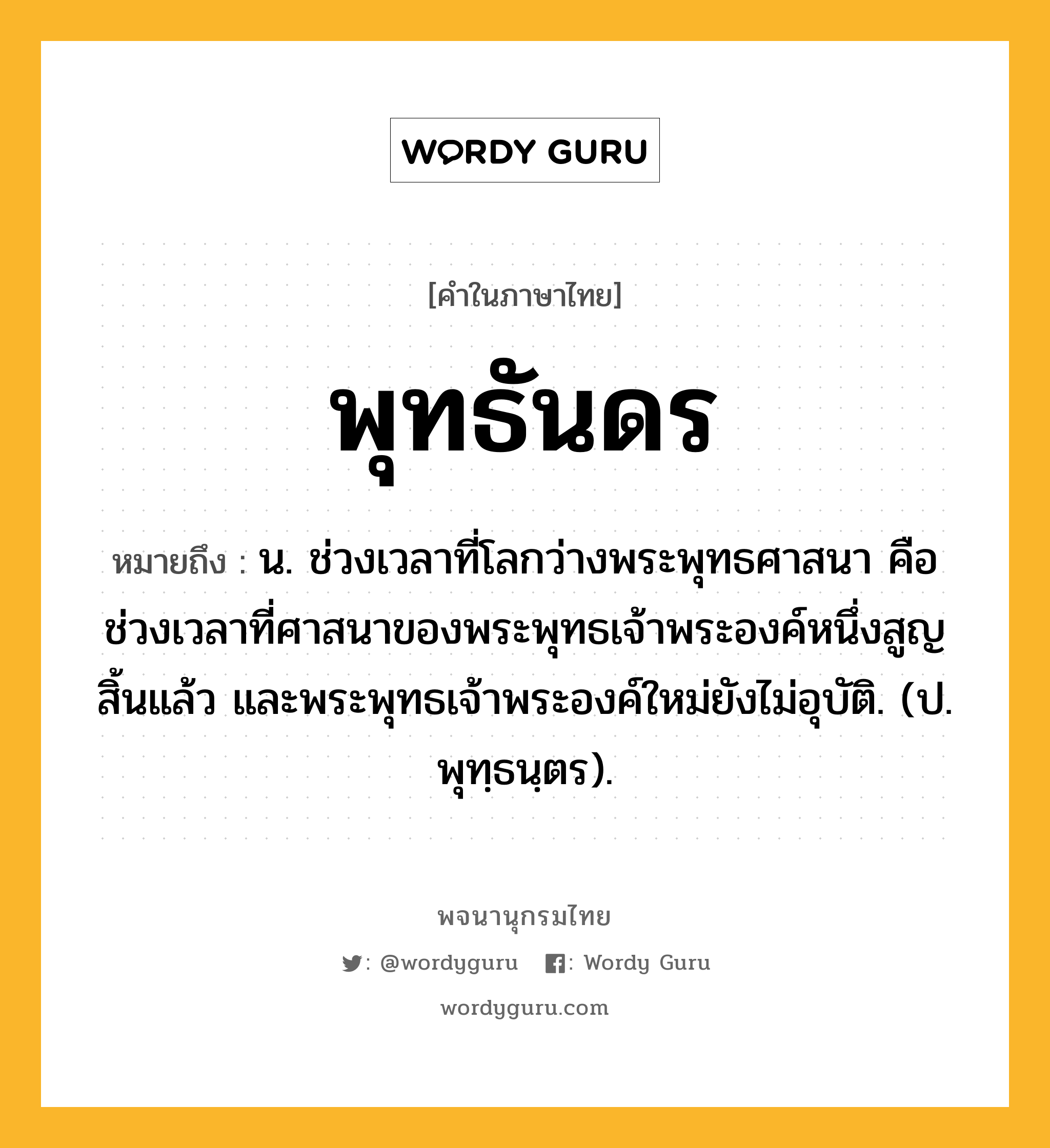 พุทธันดร ความหมาย หมายถึงอะไร?, คำในภาษาไทย พุทธันดร หมายถึง น. ช่วงเวลาที่โลกว่างพระพุทธศาสนา คือ ช่วงเวลาที่ศาสนาของพระพุทธเจ้าพระองค์หนึ่งสูญสิ้นแล้ว และพระพุทธเจ้าพระองค์ใหม่ยังไม่อุบัติ. (ป. พุทฺธนฺตร).