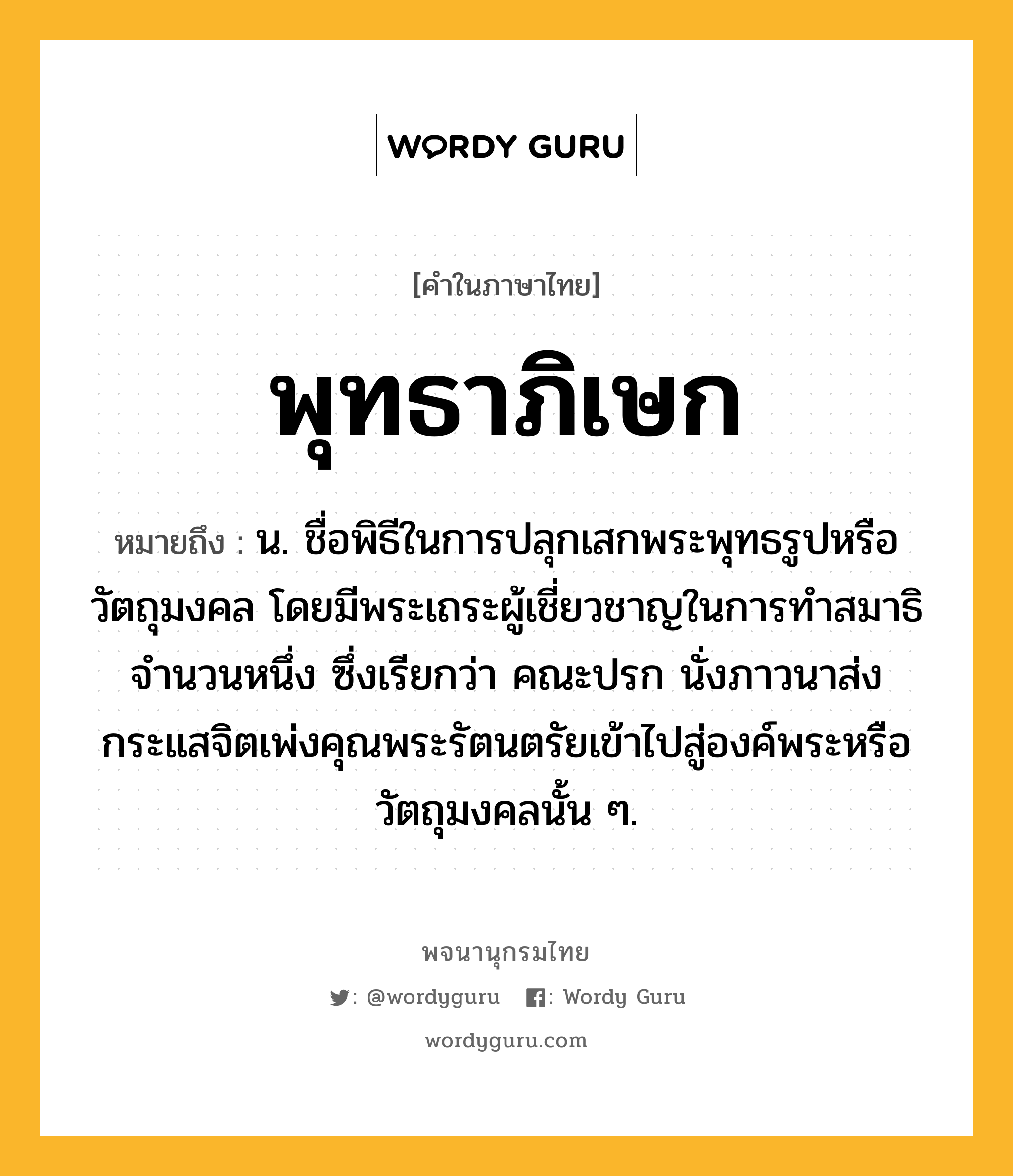 พุทธาภิเษก หมายถึงอะไร?, คำในภาษาไทย พุทธาภิเษก หมายถึง น. ชื่อพิธีในการปลุกเสกพระพุทธรูปหรือวัตถุมงคล โดยมีพระเถระผู้เชี่ยวชาญในการทำสมาธิจำนวนหนึ่ง ซึ่งเรียกว่า คณะปรก นั่งภาวนาส่งกระแสจิตเพ่งคุณพระรัตนตรัยเข้าไปสู่องค์พระหรือวัตถุมงคลนั้น ๆ.