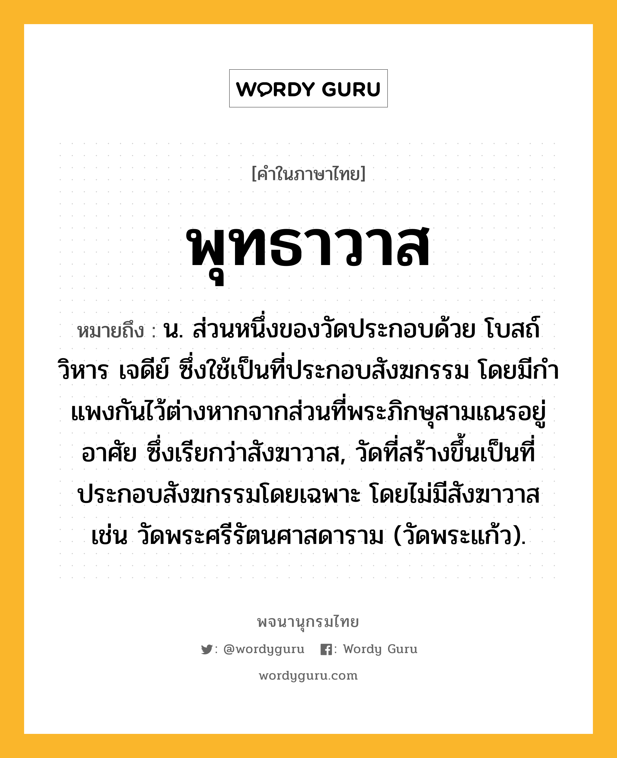 พุทธาวาส หมายถึงอะไร?, คำในภาษาไทย พุทธาวาส หมายถึง น. ส่วนหนึ่งของวัดประกอบด้วย โบสถ์ วิหาร เจดีย์ ซึ่งใช้เป็นที่ประกอบสังฆกรรม โดยมีกําแพงกันไว้ต่างหากจากส่วนที่พระภิกษุสามเณรอยู่อาศัย ซึ่งเรียกว่าสังฆาวาส, วัดที่สร้างขึ้นเป็นที่ประกอบสังฆกรรมโดยเฉพาะ โดยไม่มีสังฆาวาส เช่น วัดพระศรีรัตนศาสดาราม (วัดพระแก้ว).