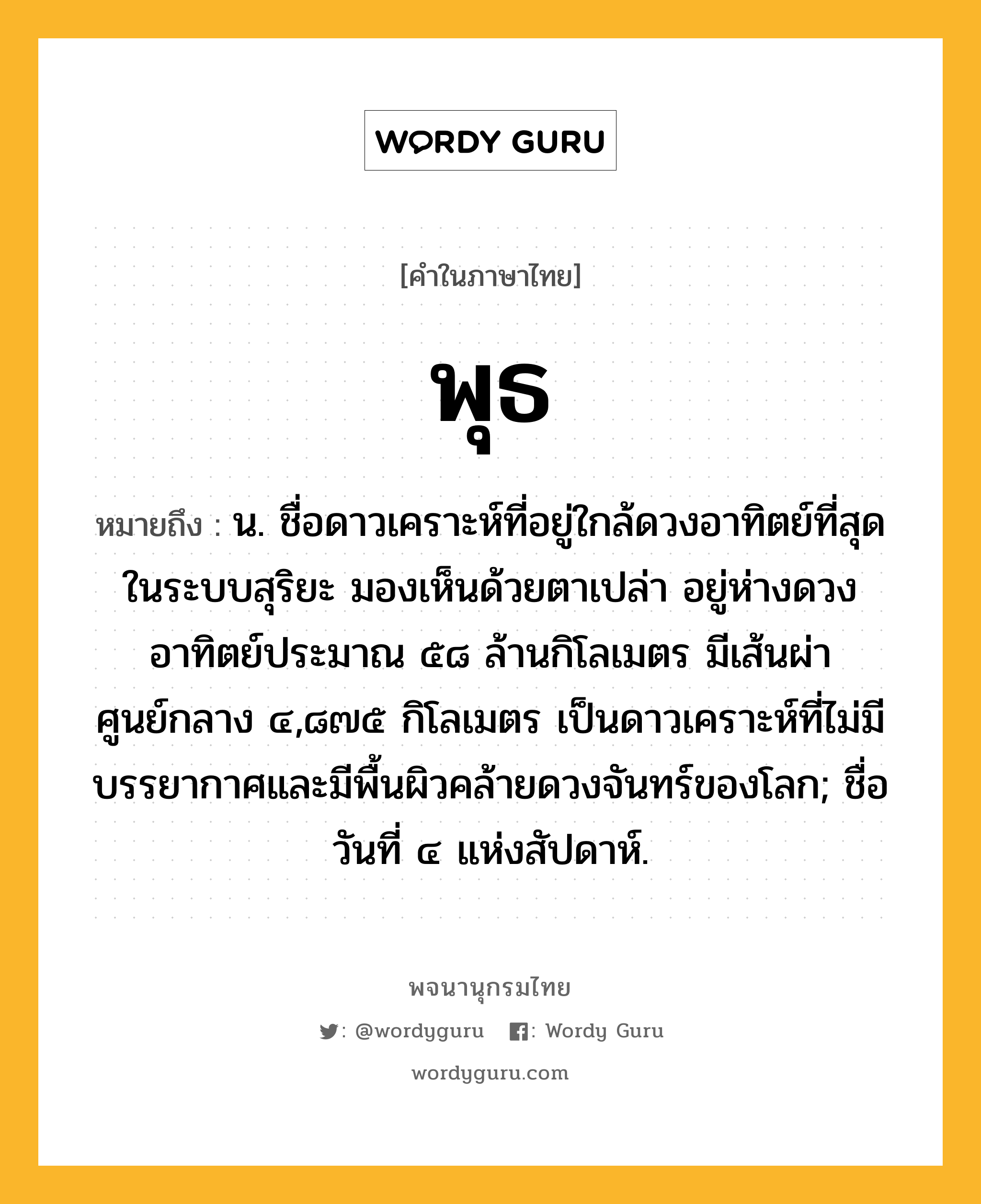 พุธ หมายถึงอะไร?, คำในภาษาไทย พุธ หมายถึง น. ชื่อดาวเคราะห์ที่อยู่ใกล้ดวงอาทิตย์ที่สุดในระบบสุริยะ มองเห็นด้วยตาเปล่า อยู่ห่างดวงอาทิตย์ประมาณ ๕๘ ล้านกิโลเมตร มีเส้นผ่าศูนย์กลาง ๔,๘๗๕ กิโลเมตร เป็นดาวเคราะห์ที่ไม่มีบรรยากาศและมีพื้นผิวคล้ายดวงจันทร์ของโลก; ชื่อวันที่ ๔ แห่งสัปดาห์.