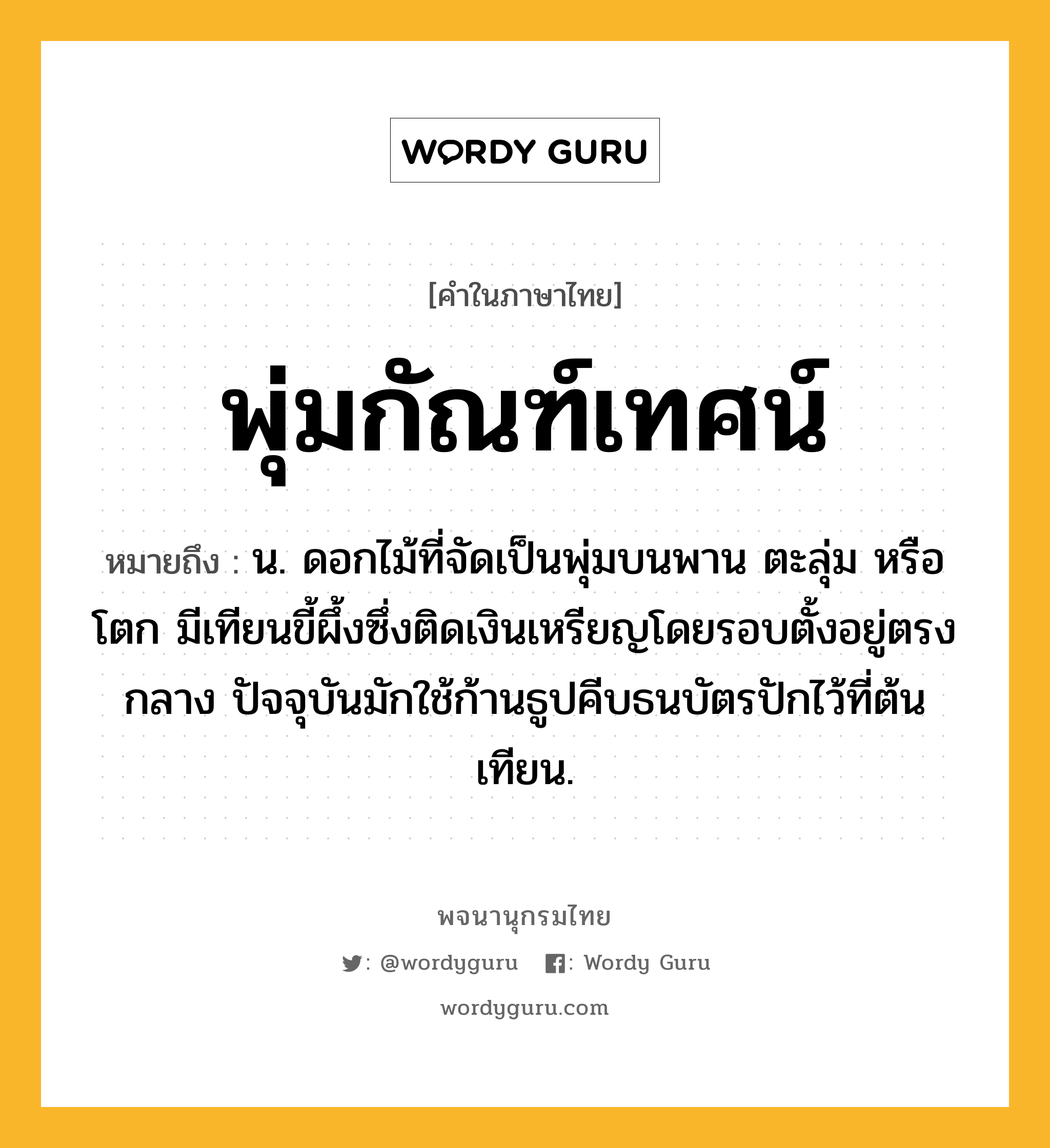 พุ่มกัณฑ์เทศน์ หมายถึงอะไร?, คำในภาษาไทย พุ่มกัณฑ์เทศน์ หมายถึง น. ดอกไม้ที่จัดเป็นพุ่มบนพาน ตะลุ่ม หรือ โตก มีเทียนขี้ผึ้งซึ่งติดเงินเหรียญโดยรอบตั้งอยู่ตรงกลาง ปัจจุบันมักใช้ก้านธูปคีบธนบัตรปักไว้ที่ต้นเทียน.