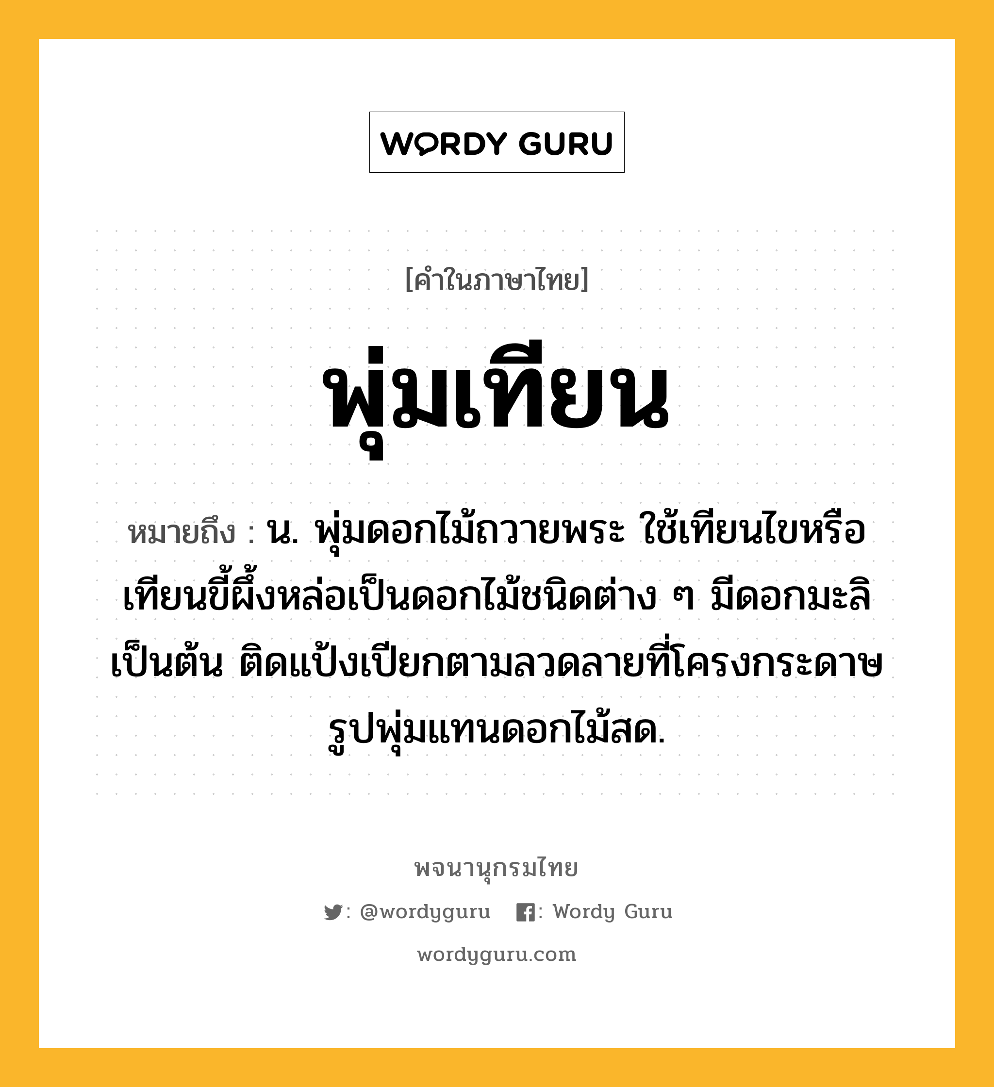 พุ่มเทียน หมายถึงอะไร?, คำในภาษาไทย พุ่มเทียน หมายถึง น. พุ่มดอกไม้ถวายพระ ใช้เทียนไขหรือเทียนขี้ผึ้งหล่อเป็นดอกไม้ชนิดต่าง ๆ มีดอกมะลิเป็นต้น ติดแป้งเปียกตามลวดลายที่โครงกระดาษรูปพุ่มแทนดอกไม้สด.