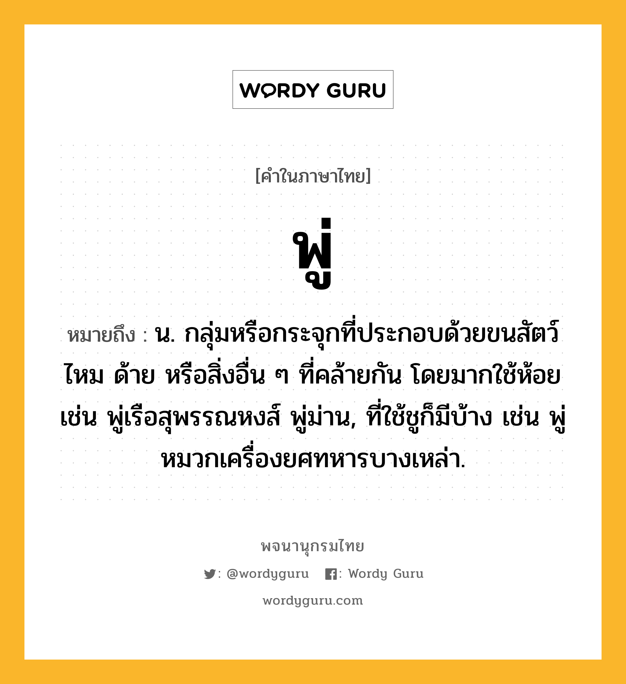 พู่ หมายถึงอะไร?, คำในภาษาไทย พู่ หมายถึง น. กลุ่มหรือกระจุกที่ประกอบด้วยขนสัตว์ ไหม ด้าย หรือสิ่งอื่น ๆ ที่คล้ายกัน โดยมากใช้ห้อย เช่น พู่เรือสุพรรณหงส์ พู่ม่าน, ที่ใช้ชูก็มีบ้าง เช่น พู่หมวกเครื่องยศทหารบางเหล่า.