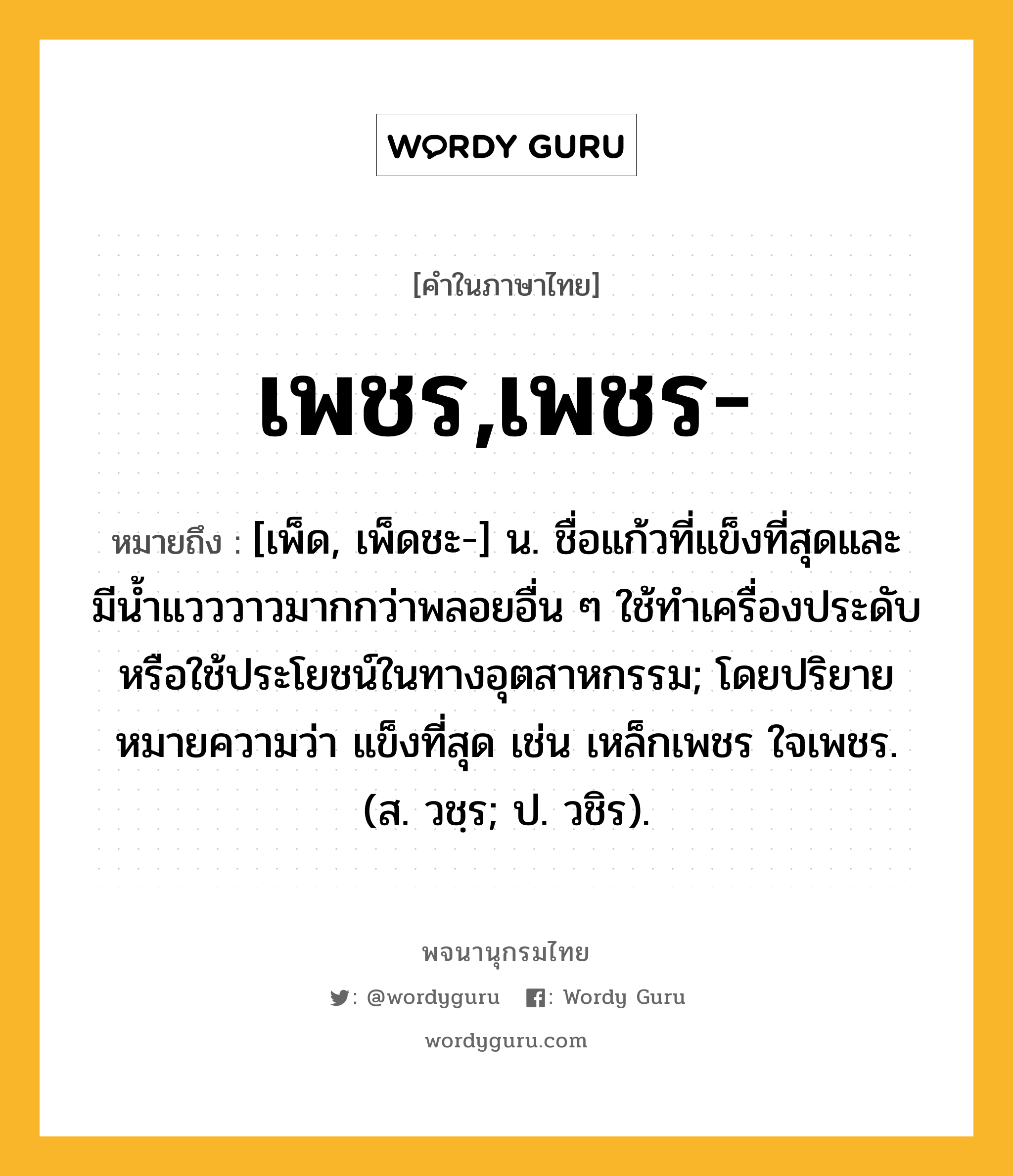 เพชร,เพชร- หมายถึงอะไร?, คำในภาษาไทย เพชร,เพชร- หมายถึง [เพ็ด, เพ็ดชะ-] น. ชื่อแก้วที่แข็งที่สุดและมีนํ้าแวววาวมากกว่าพลอยอื่น ๆ ใช้ทําเครื่องประดับหรือใช้ประโยชน์ในทางอุตสาหกรรม; โดยปริยายหมายความว่า แข็งที่สุด เช่น เหล็กเพชร ใจเพชร. (ส. วชฺร; ป. วชิร).