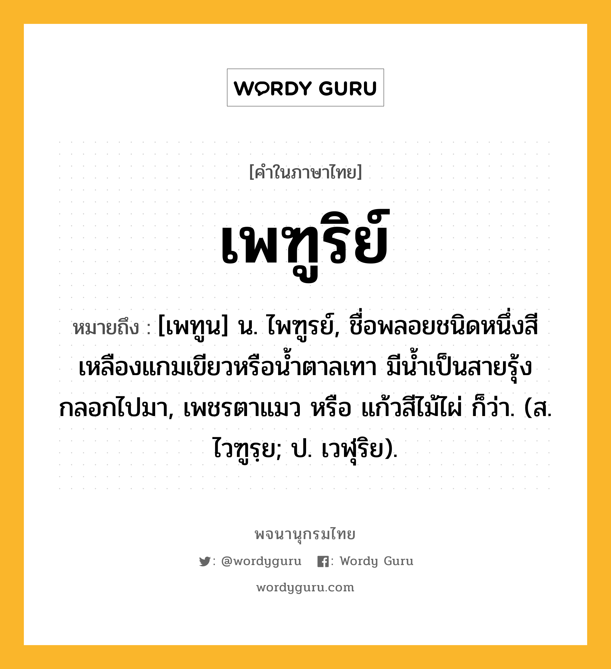 เพฑูริย์ ความหมาย หมายถึงอะไร?, คำในภาษาไทย เพฑูริย์ หมายถึง [เพทูน] น. ไพฑูรย์, ชื่อพลอยชนิดหนึ่งสีเหลืองแกมเขียวหรือนํ้าตาลเทา มีนํ้าเป็นสายรุ้งกลอกไปมา, เพชรตาแมว หรือ แก้วสีไม้ไผ่ ก็ว่า. (ส. ไวฑูรฺย; ป. เวฬุริย).