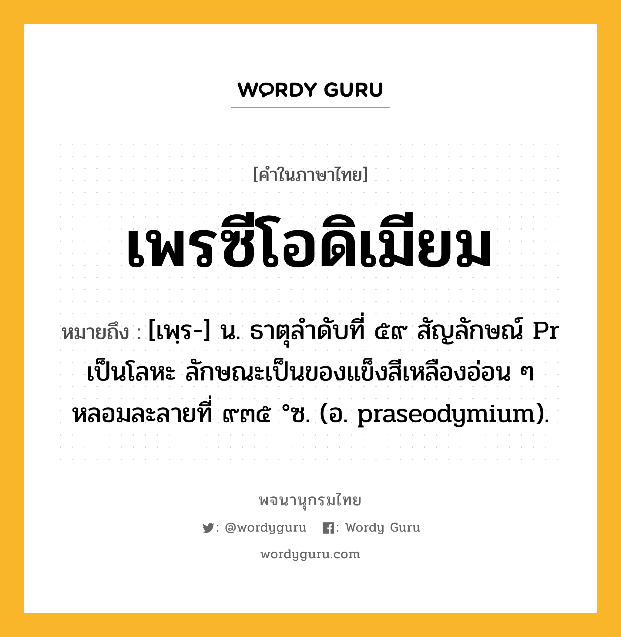 เพรซีโอดิเมียม ความหมาย หมายถึงอะไร?, คำในภาษาไทย เพรซีโอดิเมียม หมายถึง [เพฺร-] น. ธาตุลําดับที่ ๕๙ สัญลักษณ์ Pr เป็นโลหะ ลักษณะเป็นของแข็งสีเหลืองอ่อน ๆ หลอมละลายที่ ๙๓๕ °ซ. (อ. praseodymium).