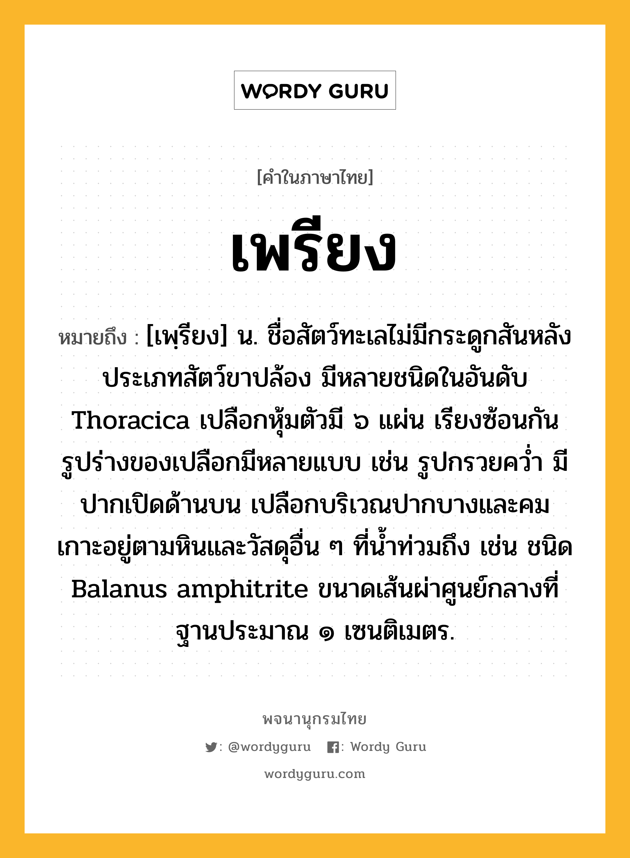 เพรียง ความหมาย หมายถึงอะไร?, คำในภาษาไทย เพรียง หมายถึง [เพฺรียง] น. ชื่อสัตว์ทะเลไม่มีกระดูกสันหลังประเภทสัตว์ขาปล้อง มีหลายชนิดในอันดับ Thoracica เปลือกหุ้มตัวมี ๖ แผ่น เรียงซ้อนกัน รูปร่างของเปลือกมีหลายแบบ เช่น รูปกรวยควํ่า มีปากเปิดด้านบน เปลือกบริเวณปากบางและคม เกาะอยู่ตามหินและวัสดุอื่น ๆ ที่นํ้าท่วมถึง เช่น ชนิด Balanus amphitrite ขนาดเส้นผ่าศูนย์กลางที่ฐานประมาณ ๑ เซนติเมตร.