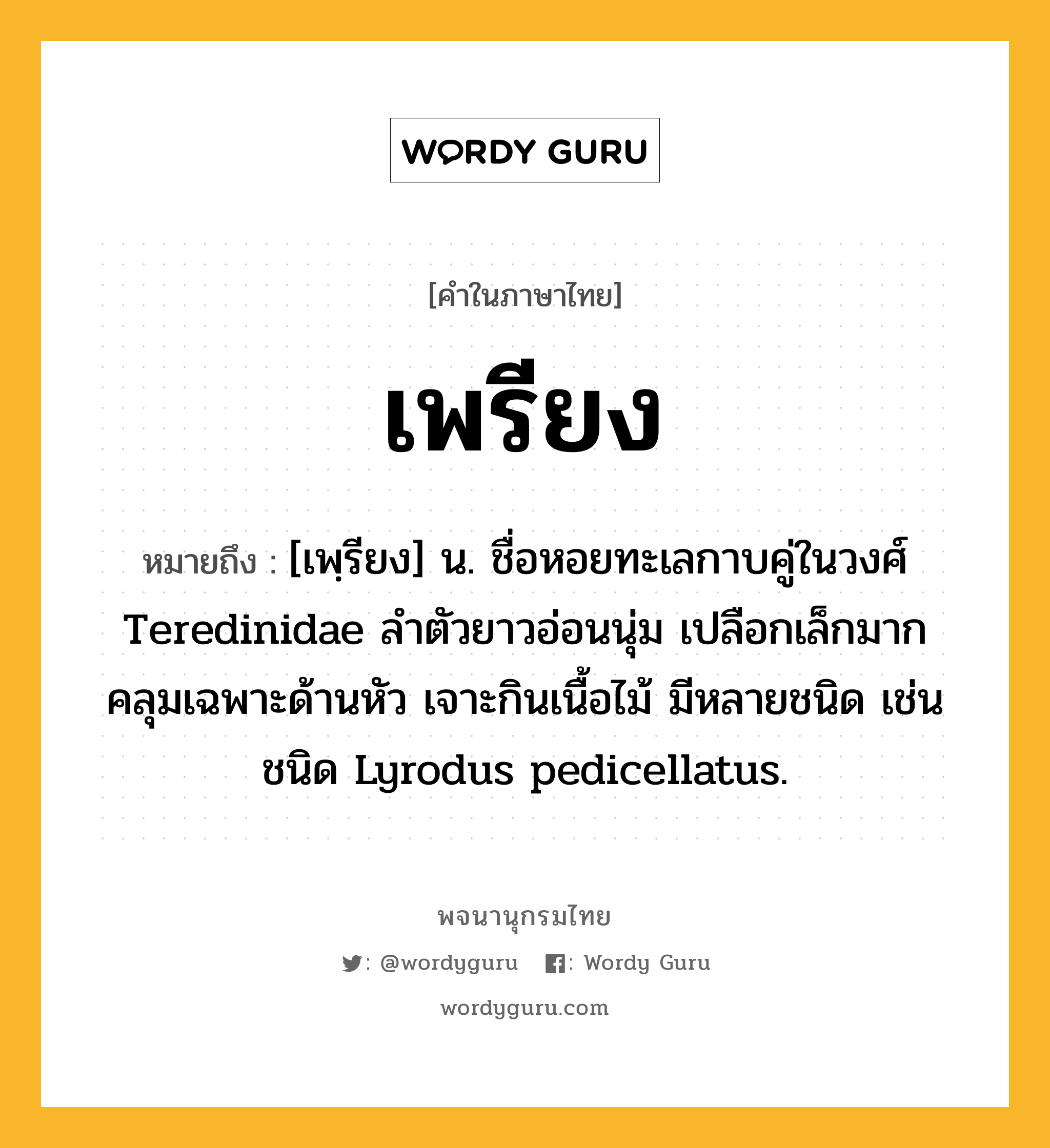 เพรียง ความหมาย หมายถึงอะไร?, คำในภาษาไทย เพรียง หมายถึง [เพฺรียง] น. ชื่อหอยทะเลกาบคู่ในวงศ์ Teredinidae ลําตัวยาวอ่อนนุ่ม เปลือกเล็กมากคลุมเฉพาะด้านหัว เจาะกินเนื้อไม้ มีหลายชนิด เช่น ชนิด Lyrodus pedicellatus.