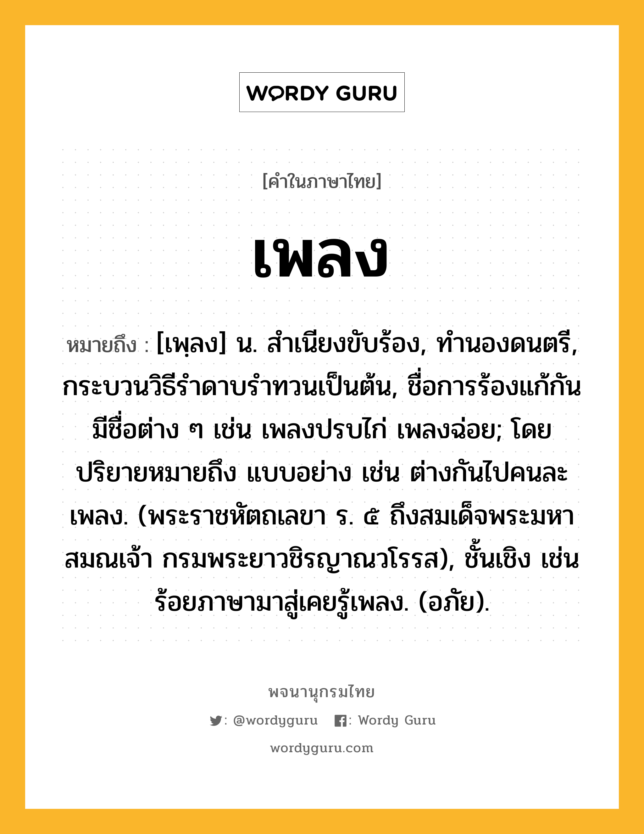 เพลง ความหมาย หมายถึงอะไร?, คำในภาษาไทย เพลง หมายถึง [เพฺลง] น. สําเนียงขับร้อง, ทํานองดนตรี, กระบวนวิธีรําดาบรําทวนเป็นต้น, ชื่อการร้องแก้กัน มีชื่อต่าง ๆ เช่น เพลงปรบไก่ เพลงฉ่อย; โดยปริยายหมายถึง แบบอย่าง เช่น ต่างกันไปคนละเพลง. (พระราชหัตถเลขา ร. ๕ ถึงสมเด็จพระมหาสมณเจ้า กรมพระยาวชิรญาณวโรรส), ชั้นเชิง เช่น ร้อยภาษามาสู่เคยรู้เพลง. (อภัย).