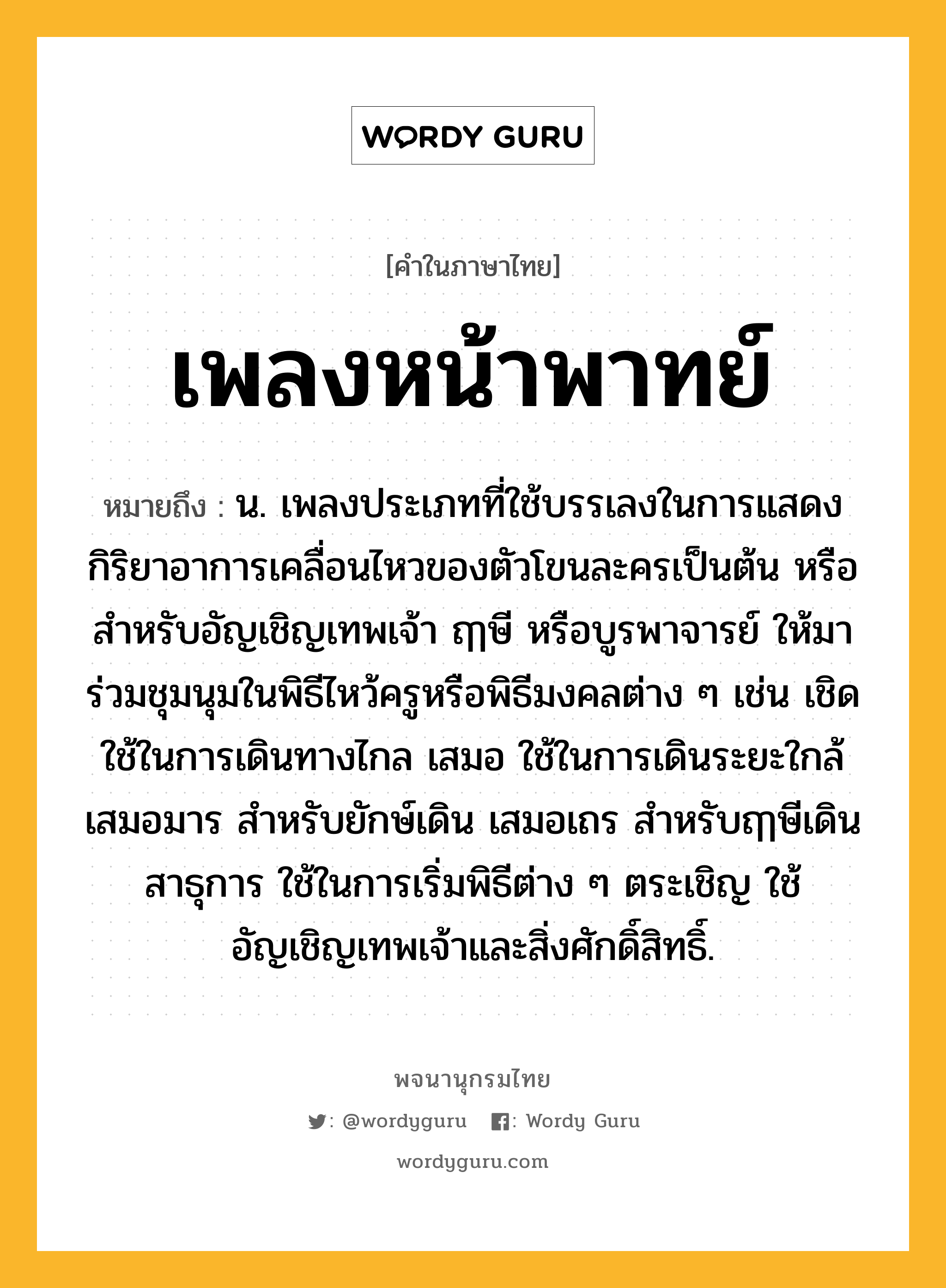 เพลงหน้าพาทย์ ความหมาย หมายถึงอะไร?, คำในภาษาไทย เพลงหน้าพาทย์ หมายถึง น. เพลงประเภทที่ใช้บรรเลงในการแสดงกิริยาอาการเคลื่อนไหวของตัวโขนละครเป็นต้น หรือสําหรับอัญเชิญเทพเจ้า ฤๅษี หรือบูรพาจารย์ ให้มาร่วมชุมนุมในพิธีไหว้ครูหรือพิธีมงคลต่าง ๆ เช่น เชิด ใช้ในการเดินทางไกล เสมอ ใช้ในการเดินระยะใกล้ เสมอมาร สําหรับยักษ์เดิน เสมอเถร สําหรับฤๅษีเดิน สาธุการ ใช้ในการเริ่มพิธีต่าง ๆ ตระเชิญ ใช้อัญเชิญเทพเจ้าและสิ่งศักดิ์สิทธิ์.