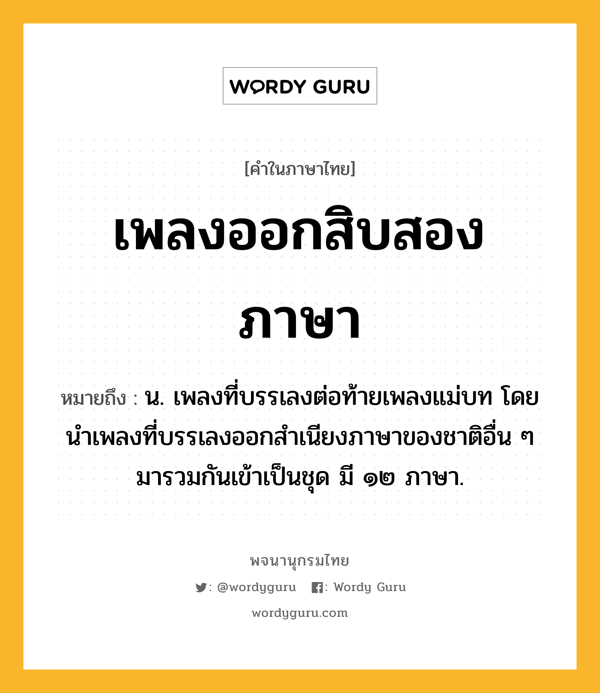 เพลงออกสิบสองภาษา ความหมาย หมายถึงอะไร?, คำในภาษาไทย เพลงออกสิบสองภาษา หมายถึง น. เพลงที่บรรเลงต่อท้ายเพลงแม่บท โดยนำเพลงที่บรรเลงออกสำเนียงภาษาของชาติอื่น ๆ มารวมกันเข้าเป็นชุด มี ๑๒ ภาษา.