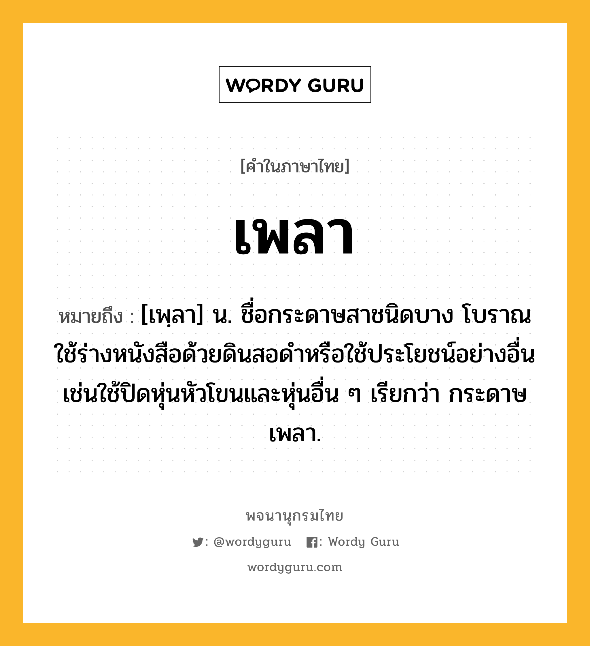 เพลา หมายถึงอะไร?, คำในภาษาไทย เพลา หมายถึง [เพฺลา] น. ชื่อกระดาษสาชนิดบาง โบราณใช้ร่างหนังสือด้วยดินสอดำหรือใช้ประโยชน์อย่างอื่นเช่นใช้ปิดหุ่นหัวโขนและหุ่นอื่น ๆ เรียกว่า กระดาษเพลา.