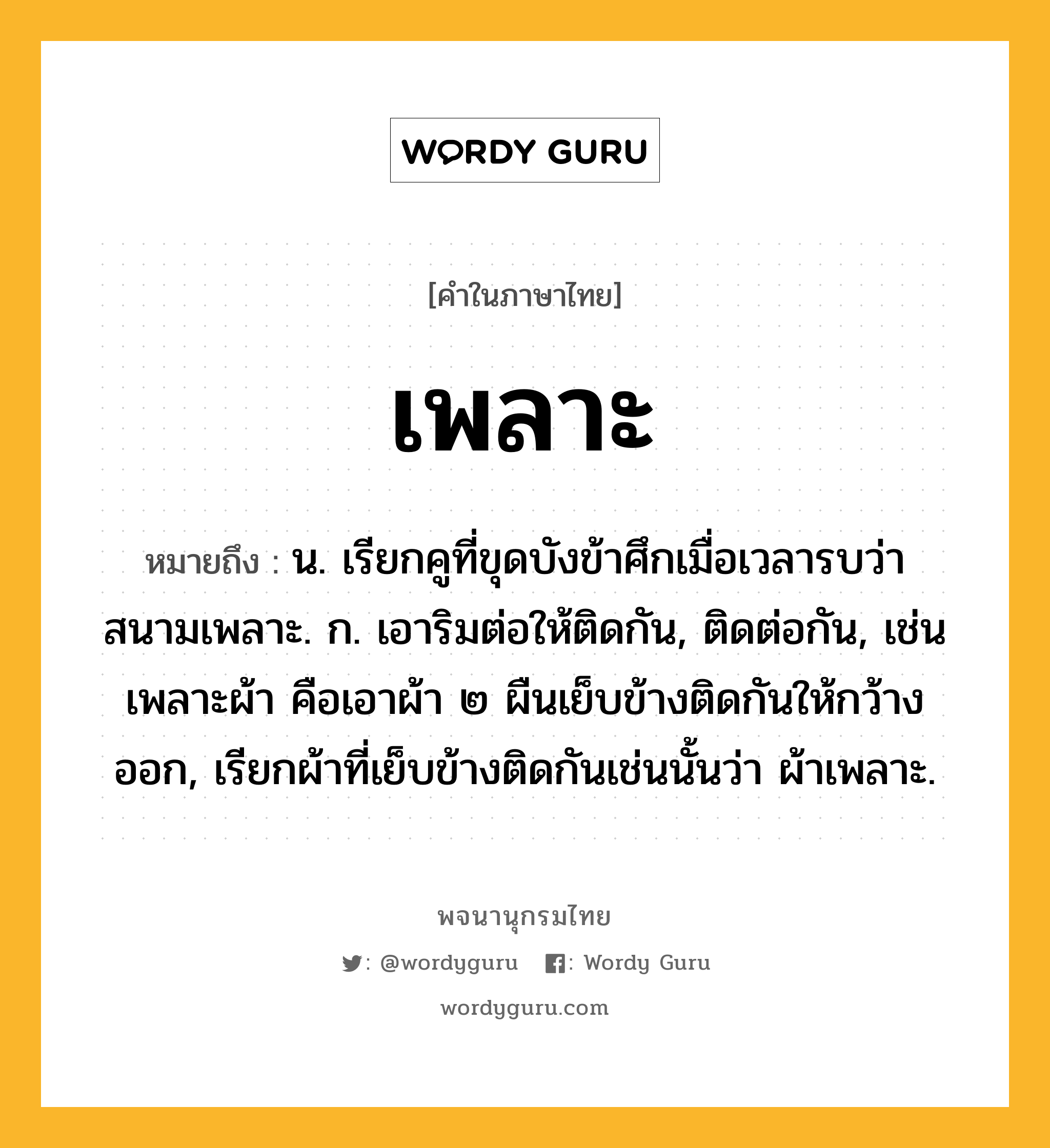 เพลาะ หมายถึงอะไร?, คำในภาษาไทย เพลาะ หมายถึง น. เรียกคูที่ขุดบังข้าศึกเมื่อเวลารบว่า สนามเพลาะ. ก. เอาริมต่อให้ติดกัน, ติดต่อกัน, เช่น เพลาะผ้า คือเอาผ้า ๒ ผืนเย็บข้างติดกันให้กว้างออก, เรียกผ้าที่เย็บข้างติดกันเช่นนั้นว่า ผ้าเพลาะ.