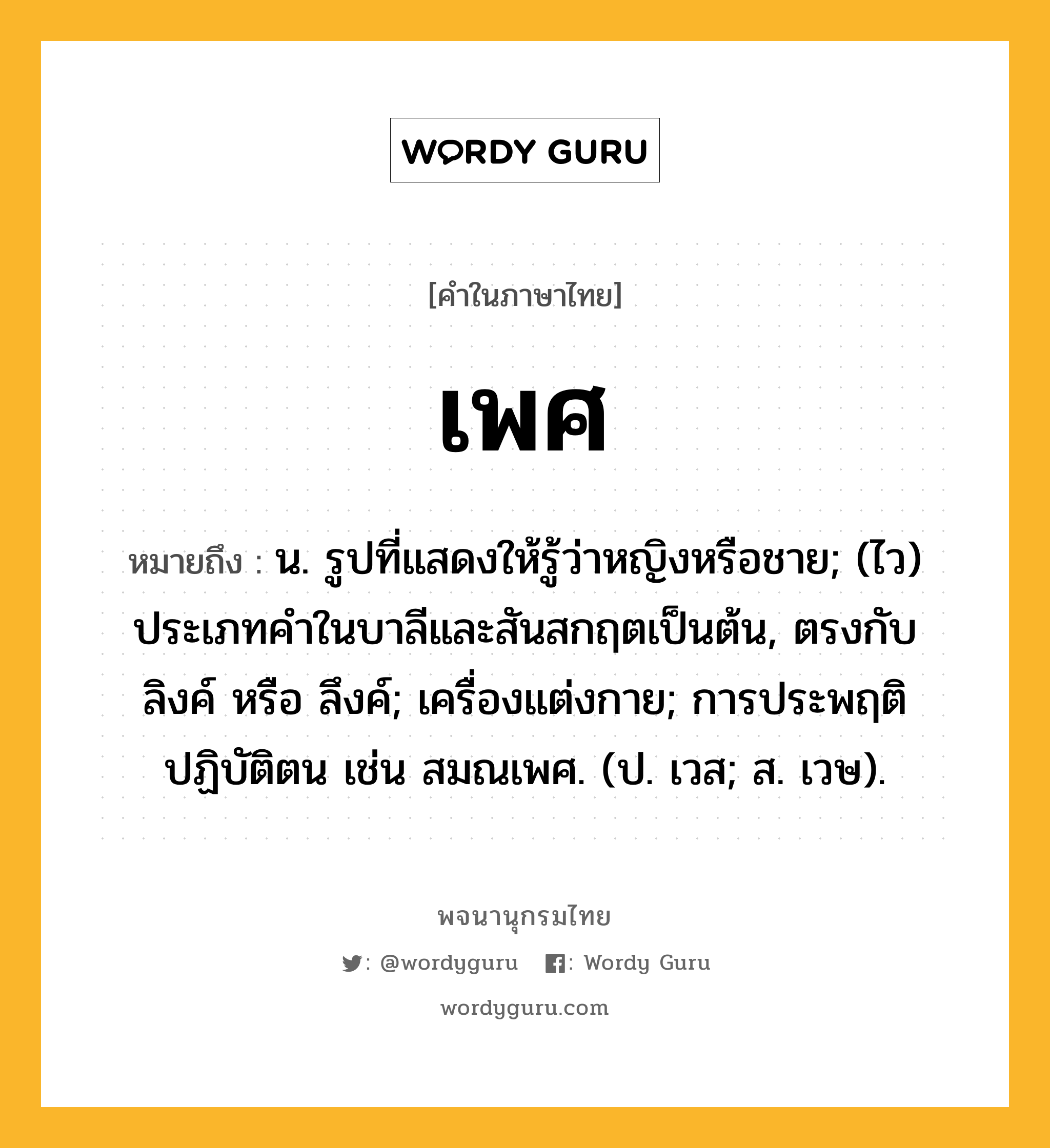 เพศ หมายถึงอะไร?, คำในภาษาไทย เพศ หมายถึง น. รูปที่แสดงให้รู้ว่าหญิงหรือชาย; (ไว) ประเภทคําในบาลีและสันสกฤตเป็นต้น, ตรงกับ ลิงค์ หรือ ลึงค์; เครื่องแต่งกาย; การประพฤติปฏิบัติตน เช่น สมณเพศ. (ป. เวส; ส. เวษ).