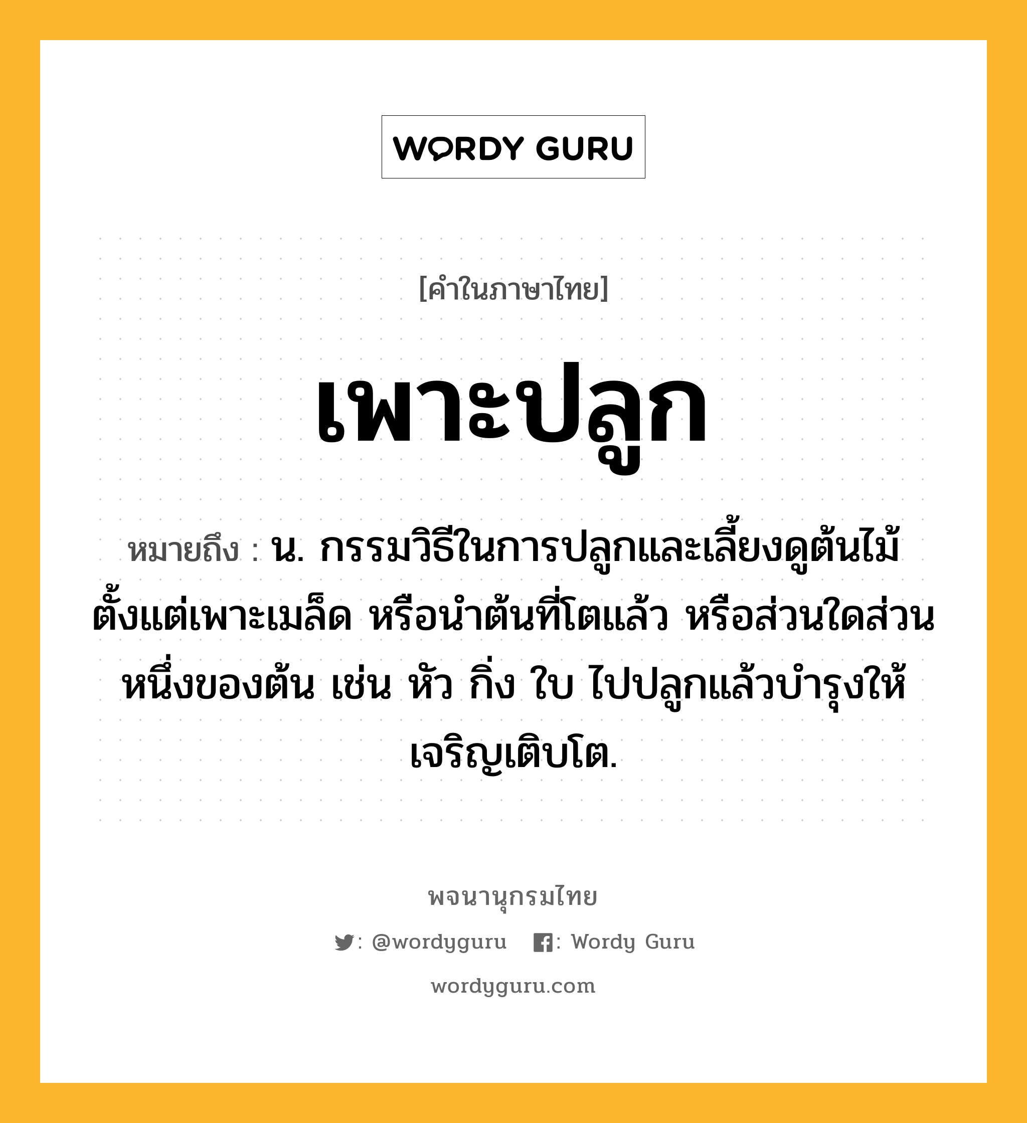 เพาะปลูก ความหมาย หมายถึงอะไร?, คำในภาษาไทย เพาะปลูก หมายถึง น. กรรมวิธีในการปลูกและเลี้ยงดูต้นไม้ตั้งแต่เพาะเมล็ด หรือนำต้นที่โตแล้ว หรือส่วนใดส่วนหนึ่งของต้น เช่น หัว กิ่ง ใบ ไปปลูกแล้วบำรุงให้เจริญเติบโต.