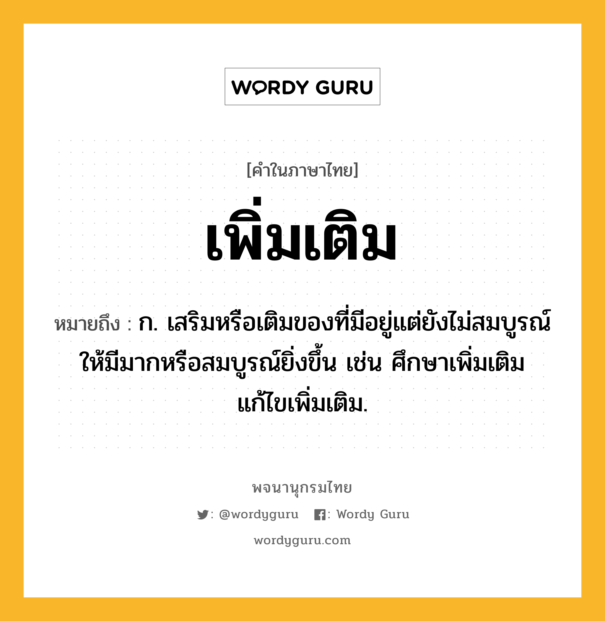 เพิ่มเติม หมายถึงอะไร?, คำในภาษาไทย เพิ่มเติม หมายถึง ก. เสริมหรือเติมของที่มีอยู่แต่ยังไม่สมบูรณ์ให้มีมากหรือสมบูรณ์ยิ่งขึ้น เช่น ศึกษาเพิ่มเติม แก้ไขเพิ่มเติม.