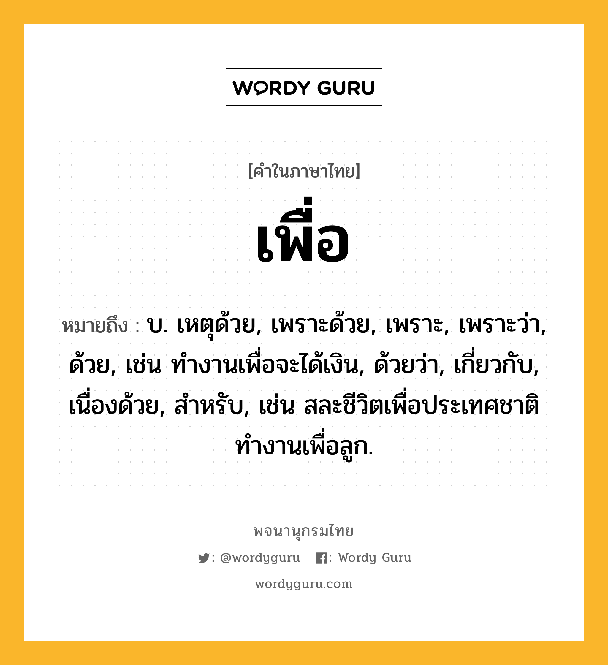 เพื่อ หมายถึงอะไร?, คำในภาษาไทย เพื่อ หมายถึง บ. เหตุด้วย, เพราะด้วย, เพราะ, เพราะว่า, ด้วย, เช่น ทำงานเพื่อจะได้เงิน, ด้วยว่า, เกี่ยวกับ, เนื่องด้วย, สําหรับ, เช่น สละชีวิตเพื่อประเทศชาติ ทำงานเพื่อลูก.