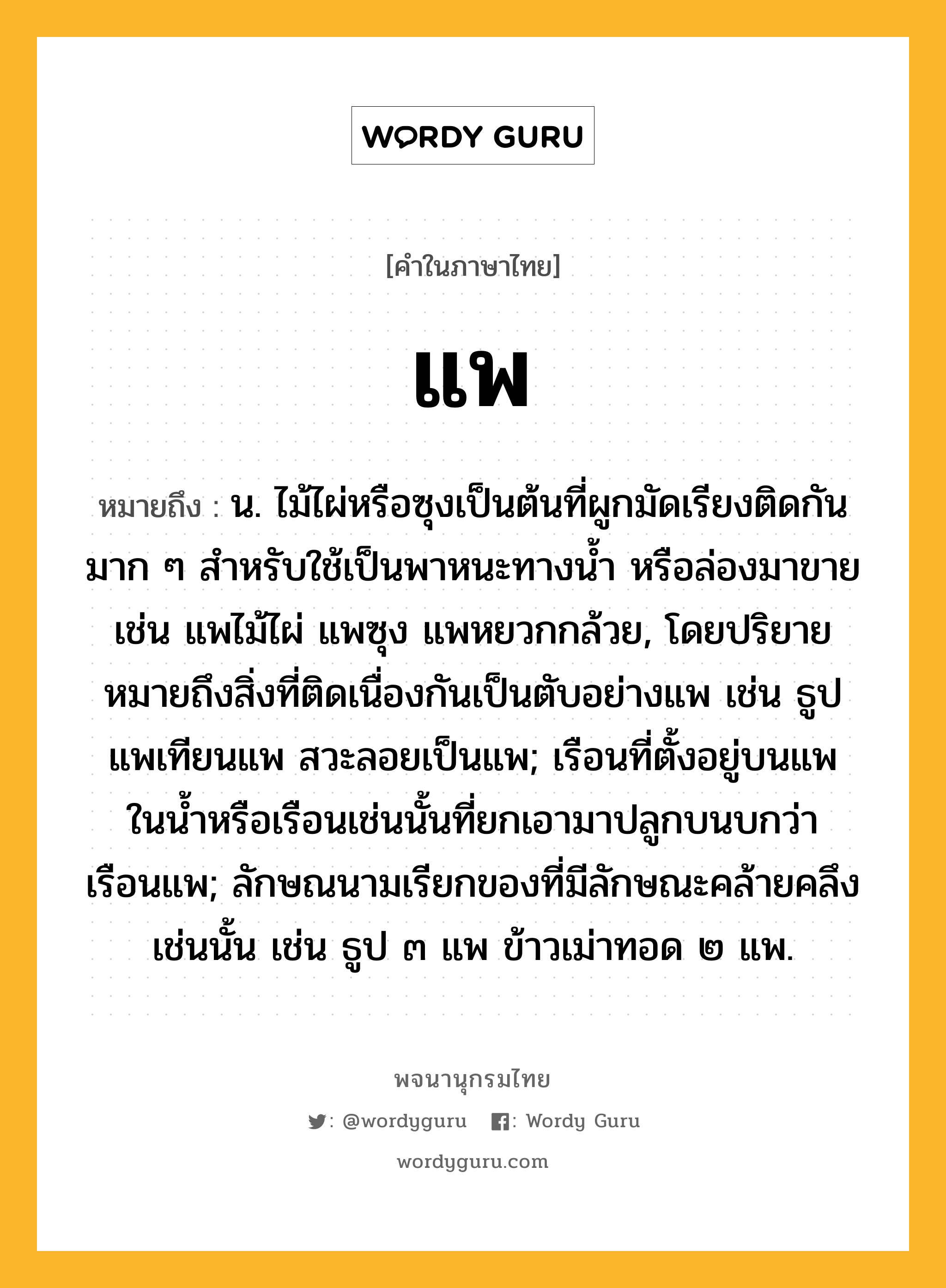 แพ หมายถึงอะไร?, คำในภาษาไทย แพ หมายถึง น. ไม้ไผ่หรือซุงเป็นต้นที่ผูกมัดเรียงติดกันมาก ๆ สําหรับใช้เป็นพาหนะทางนํ้า หรือล่องมาขาย เช่น แพไม้ไผ่ แพซุง แพหยวกกล้วย, โดยปริยายหมายถึงสิ่งที่ติดเนื่องกันเป็นตับอย่างแพ เช่น ธูปแพเทียนแพ สวะลอยเป็นแพ; เรือนที่ตั้งอยู่บนแพในนํ้าหรือเรือนเช่นนั้นที่ยกเอามาปลูกบนบกว่า เรือนแพ; ลักษณนามเรียกของที่มีลักษณะคล้ายคลึงเช่นนั้น เช่น ธูป ๓ แพ ข้าวเม่าทอด ๒ แพ.