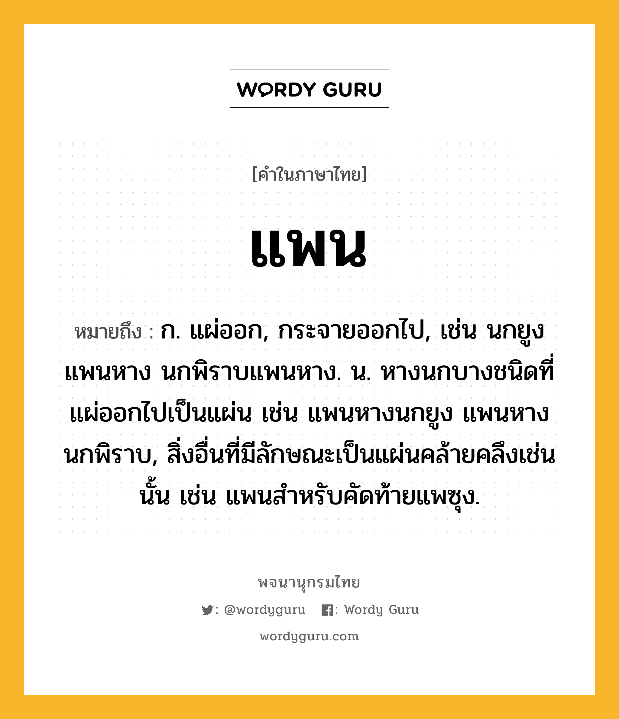 แพน หมายถึงอะไร?, คำในภาษาไทย แพน หมายถึง ก. แผ่ออก, กระจายออกไป, เช่น นกยูงแพนหาง นกพิราบแพนหาง. น. หางนกบางชนิดที่แผ่ออกไปเป็นแผ่น เช่น แพนหางนกยูง แพนหางนกพิราบ, สิ่งอื่นที่มีลักษณะเป็นแผ่นคล้ายคลึงเช่นนั้น เช่น แพนสําหรับคัดท้ายแพซุง.